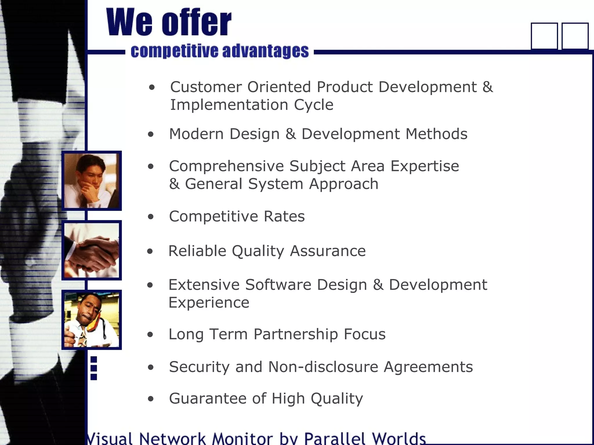 • Customer Oriented Product Development &
Implementation Cycle
• Modern Design & Development Methods
• Comprehensive Subject Area Expertise
& General System Approach
• Competitive Rates
• Reliable Quality Assurance
• Extensive Software Design & Development
Experience
• Long Term Partnership Focus
• Security and Non-disclosure Agreements
• Guarantee of High Quality
 