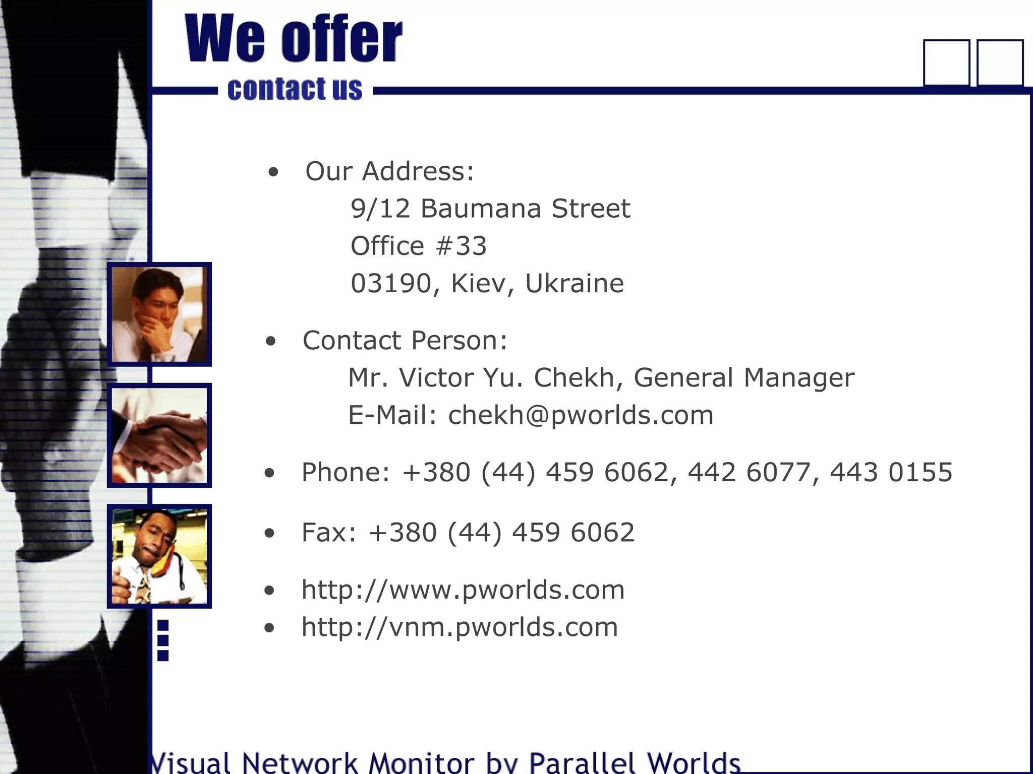 • Our Address:
9/12 Baumana Street
Office #33
03190, Kiev, Ukraine
• Phone: +380 (44) 459 6062, 442 6077, 443 0155
• Fax: +380 (44) 459 6062
• http://www.pworlds.com
• http://vnm.pworlds.com
• Contact Person:
Mr. Victor Yu. Chekh, General Manager
E-Mail: chekh@pworlds.com
 