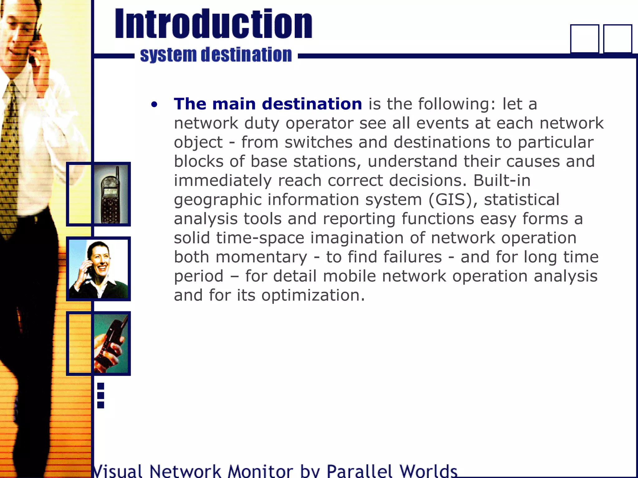 • The main destination is the following: let a
network duty operator see all events at each network
object - from switches and destinations to particular
blocks of base stations, understand their causes and
immediately reach correct decisions. Built-in
geographic information system (GIS), statistical
analysis tools and reporting functions easy forms a
solid time-space imagination of network operation
both momentary - to find failures - and for long time
period – for detail mobile network operation analysis
and for its optimization.
 