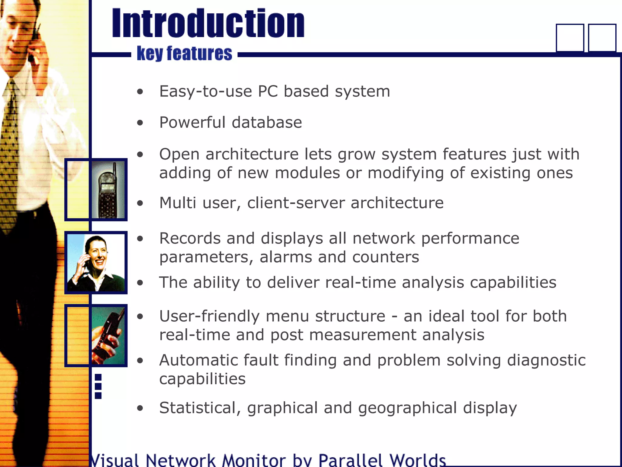 • Easy-to-use PC based system
• Powerful database
• Multi user, client-server architecture
• Records and displays all network performance
parameters, alarms and counters
• The ability to deliver real-time analysis capabilities
• User-friendly menu structure - an ideal tool for both
real-time and post measurement analysis
• Automatic fault finding and problem solving diagnostic
capabilities
• Statistical, graphical and geographical display
• Open architecture lets grow system features just with
adding of new modules or modifying of existing ones
 