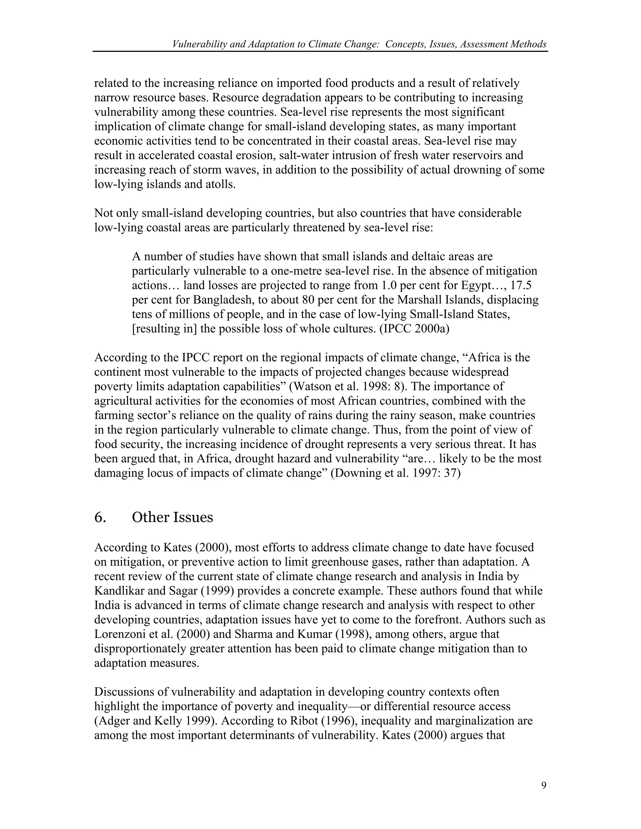 Vulnerability and Adaptation to Climate Change: Concepts, Issues, Assessment Methods
related to the increasing reliance on imported food products and a result of relatively
narrow resource bases. Resource degradation appears to be contributing to increasing
vulnerability among these countries. Sea-level rise represents the most significant
implication of climate change for small-island developing states, as many important
economic activities tend to be concentrated in their coastal areas. Sea-level rise may
result in accelerated coastal erosion, salt-water intrusion of fresh water reservoirs and
increasing reach of storm waves, in addition to the possibility of actual drowning of some
low-lying islands and atolls.
Not only small-island developing countries, but also countries that have considerable
low-lying coastal areas are particularly threatened by sea-level rise:
A number of studies have shown that small islands and deltaic areas are
particularly vulnerable to a one-metre sea-level rise. In the absence of mitigation
actions… land losses are projected to range from 1.0 per cent for Egypt…, 17.5
per cent for Bangladesh, to about 80 per cent for the Marshall Islands, displacing
tens of millions of people, and in the case of low-lying Small-Island States,
[resulting in] the possible loss of whole cultures. (IPCC 2000a)
According to the IPCC report on the regional impacts of climate change, “Africa is the
continent most vulnerable to the impacts of projected changes because widespread
poverty limits adaptation capabilities” (Watson et al. 1998: 8). The importance of
agricultural activities for the economies of most African countries, combined with the
farming sector’s reliance on the quality of rains during the rainy season, make countries
in the region particularly vulnerable to climate change. Thus, from the point of view of
food security, the increasing incidence of drought represents a very serious threat. It has
been argued that, in Africa, drought hazard and vulnerability “are… likely to be the most
damaging locus of impacts of climate change” (Downing et al. 1997: 37)
6. Other Issues
According to Kates (2000), most efforts to address climate change to date have focused
on mitigation, or preventive action to limit greenhouse gases, rather than adaptation. A
recent review of the current state of climate change research and analysis in India by
Kandlikar and Sagar (1999) provides a concrete example. These authors found that while
India is advanced in terms of climate change research and analysis with respect to other
developing countries, adaptation issues have yet to come to the forefront. Authors such as
Lorenzoni et al. (2000) and Sharma and Kumar (1998), among others, argue that
disproportionately greater attention has been paid to climate change mitigation than to
adaptation measures.
Discussions of vulnerability and adaptation in developing country contexts often
highlight the importance of poverty and inequality—or differential resource access
(Adger and Kelly 1999). According to Ribot (1996), inequality and marginalization are
among the most important determinants of vulnerability. Kates (2000) argues that
9
 
