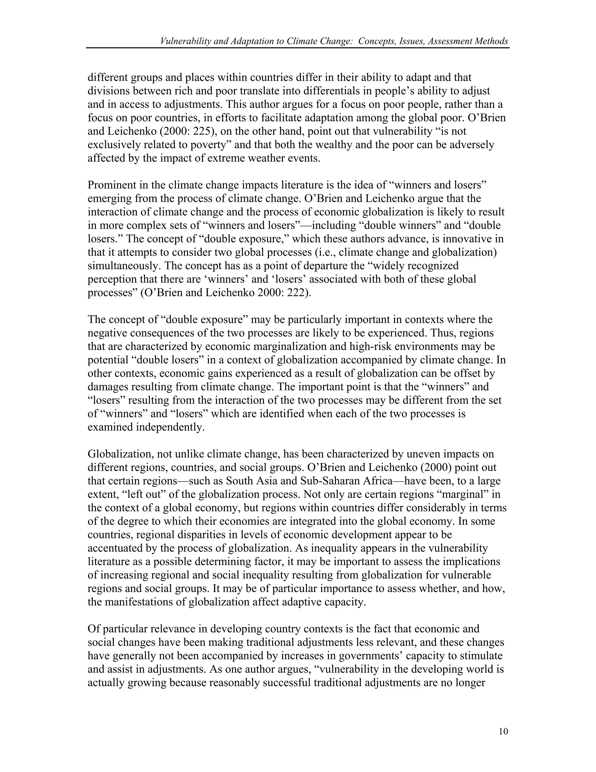 Vulnerability and Adaptation to Climate Change: Concepts, Issues, Assessment Methods
different groups and places within countries differ in their ability to adapt and that
divisions between rich and poor translate into differentials in people’s ability to adjust
and in access to adjustments. This author argues for a focus on poor people, rather than a
focus on poor countries, in efforts to facilitate adaptation among the global poor. O’Brien
and Leichenko (2000: 225), on the other hand, point out that vulnerability “is not
exclusively related to poverty” and that both the wealthy and the poor can be adversely
affected by the impact of extreme weather events.
Prominent in the climate change impacts literature is the idea of “winners and losers”
emerging from the process of climate change. O’Brien and Leichenko argue that the
interaction of climate change and the process of economic globalization is likely to result
in more complex sets of “winners and losers”—including “double winners” and “double
losers.” The concept of “double exposure,” which these authors advance, is innovative in
that it attempts to consider two global processes (i.e., climate change and globalization)
simultaneously. The concept has as a point of departure the “widely recognized
perception that there are ‘winners’ and ‘losers’ associated with both of these global
processes” (O’Brien and Leichenko 2000: 222).
The concept of “double exposure” may be particularly important in contexts where the
negative consequences of the two processes are likely to be experienced. Thus, regions
that are characterized by economic marginalization and high-risk environments may be
potential “double losers” in a context of globalization accompanied by climate change. In
other contexts, economic gains experienced as a result of globalization can be offset by
damages resulting from climate change. The important point is that the “winners” and
“losers” resulting from the interaction of the two processes may be different from the set
of “winners” and “losers” which are identified when each of the two processes is
examined independently.
Globalization, not unlike climate change, has been characterized by uneven impacts on
different regions, countries, and social groups. O’Brien and Leichenko (2000) point out
that certain regions—such as South Asia and Sub-Saharan Africa—have been, to a large
extent, “left out” of the globalization process. Not only are certain regions “marginal” in
the context of a global economy, but regions within countries differ considerably in terms
of the degree to which their economies are integrated into the global economy. In some
countries, regional disparities in levels of economic development appear to be
accentuated by the process of globalization. As inequality appears in the vulnerability
literature as a possible determining factor, it may be important to assess the implications
of increasing regional and social inequality resulting from globalization for vulnerable
regions and social groups. It may be of particular importance to assess whether, and how,
the manifestations of globalization affect adaptive capacity.
Of particular relevance in developing country contexts is the fact that economic and
social changes have been making traditional adjustments less relevant, and these changes
have generally not been accompanied by increases in governments’ capacity to stimulate
and assist in adjustments. As one author argues, “vulnerability in the developing world is
actually growing because reasonably successful traditional adjustments are no longer
10
 