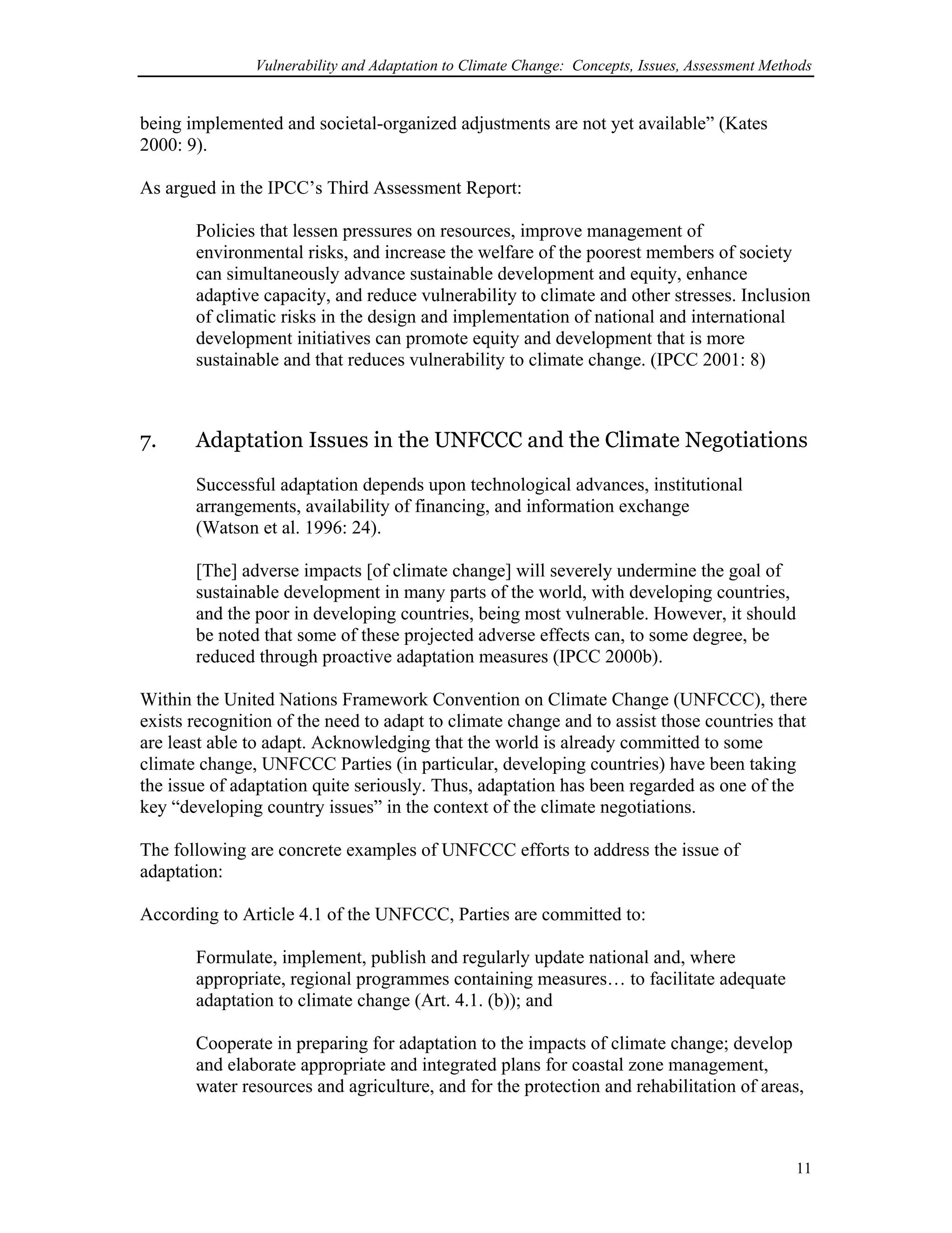 Vulnerability and Adaptation to Climate Change: Concepts, Issues, Assessment Methods
being implemented and societal-organized adjustments are not yet available” (Kates
2000: 9).
As argued in the IPCC’s Third Assessment Report:
Policies that lessen pressures on resources, improve management of
environmental risks, and increase the welfare of the poorest members of society
can simultaneously advance sustainable development and equity, enhance
adaptive capacity, and reduce vulnerability to climate and other stresses. Inclusion
of climatic risks in the design and implementation of national and international
development initiatives can promote equity and development that is more
sustainable and that reduces vulnerability to climate change. (IPCC 2001: 8)
7. Adaptation Issues in the UNFCCC and the Climate Negotiations
Successful adaptation depends upon technological advances, institutional
arrangements, availability of financing, and information exchange
(Watson et al. 1996: 24).
[The] adverse impacts [of climate change] will severely undermine the goal of
sustainable development in many parts of the world, with developing countries,
and the poor in developing countries, being most vulnerable. However, it should
be noted that some of these projected adverse effects can, to some degree, be
reduced through proactive adaptation measures (IPCC 2000b).
Within the United Nations Framework Convention on Climate Change (UNFCCC), there
exists recognition of the need to adapt to climate change and to assist those countries that
are least able to adapt. Acknowledging that the world is already committed to some
climate change, UNFCCC Parties (in particular, developing countries) have been taking
the issue of adaptation quite seriously. Thus, adaptation has been regarded as one of the
key “developing country issues” in the context of the climate negotiations.
The following are concrete examples of UNFCCC efforts to address the issue of
adaptation:
According to Article 4.1 of the UNFCCC, Parties are committed to:
Formulate, implement, publish and regularly update national and, where
appropriate, regional programmes containing measures… to facilitate adequate
adaptation to climate change (Art. 4.1. (b)); and
Cooperate in preparing for adaptation to the impacts of climate change; develop
and elaborate appropriate and integrated plans for coastal zone management,
water resources and agriculture, and for the protection and rehabilitation of areas,
11
 