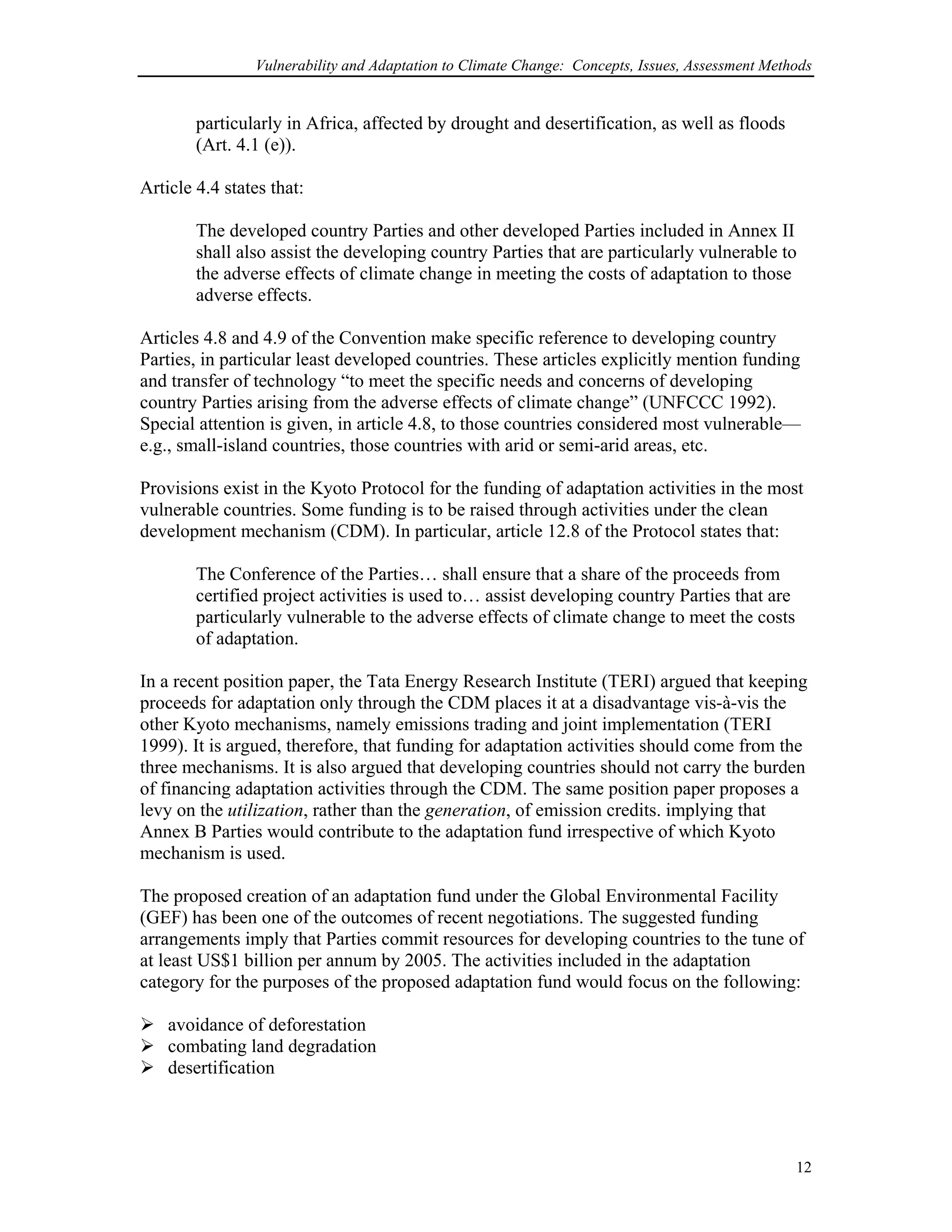 Vulnerability and Adaptation to Climate Change: Concepts, Issues, Assessment Methods
particularly in Africa, affected by drought and desertification, as well as floods
(Art. 4.1 (e)).
Article 4.4 states that:
The developed country Parties and other developed Parties included in Annex II
shall also assist the developing country Parties that are particularly vulnerable to
the adverse effects of climate change in meeting the costs of adaptation to those
adverse effects.
Articles 4.8 and 4.9 of the Convention make specific reference to developing country
Parties, in particular least developed countries. These articles explicitly mention funding
and transfer of technology “to meet the specific needs and concerns of developing
country Parties arising from the adverse effects of climate change” (UNFCCC 1992).
Special attention is given, in article 4.8, to those countries considered most vulnerable—
e.g., small-island countries, those countries with arid or semi-arid areas, etc.
Provisions exist in the Kyoto Protocol for the funding of adaptation activities in the most
vulnerable countries. Some funding is to be raised through activities under the clean
development mechanism (CDM). In particular, article 12.8 of the Protocol states that:
The Conference of the Parties… shall ensure that a share of the proceeds from
certified project activities is used to… assist developing country Parties that are
particularly vulnerable to the adverse effects of climate change to meet the costs
of adaptation.
In a recent position paper, the Tata Energy Research Institute (TERI) argued that keeping
proceeds for adaptation only through the CDM places it at a disadvantage vis-à-vis the
other Kyoto mechanisms, namely emissions trading and joint implementation (TERI
1999). It is argued, therefore, that funding for adaptation activities should come from the
three mechanisms. It is also argued that developing countries should not carry the burden
of financing adaptation activities through the CDM. The same position paper proposes a
levy on the utilization, rather than the generation, of emission credits. implying that
Annex B Parties would contribute to the adaptation fund irrespective of which Kyoto
mechanism is used.
The proposed creation of an adaptation fund under the Global Environmental Facility
(GEF) has been one of the outcomes of recent negotiations. The suggested funding
arrangements imply that Parties commit resources for developing countries to the tune of
at least US$1 billion per annum by 2005. The activities included in the adaptation
category for the purposes of the proposed adaptation fund would focus on the following:
avoidance of deforestation
combating land degradation
desertification
12
 