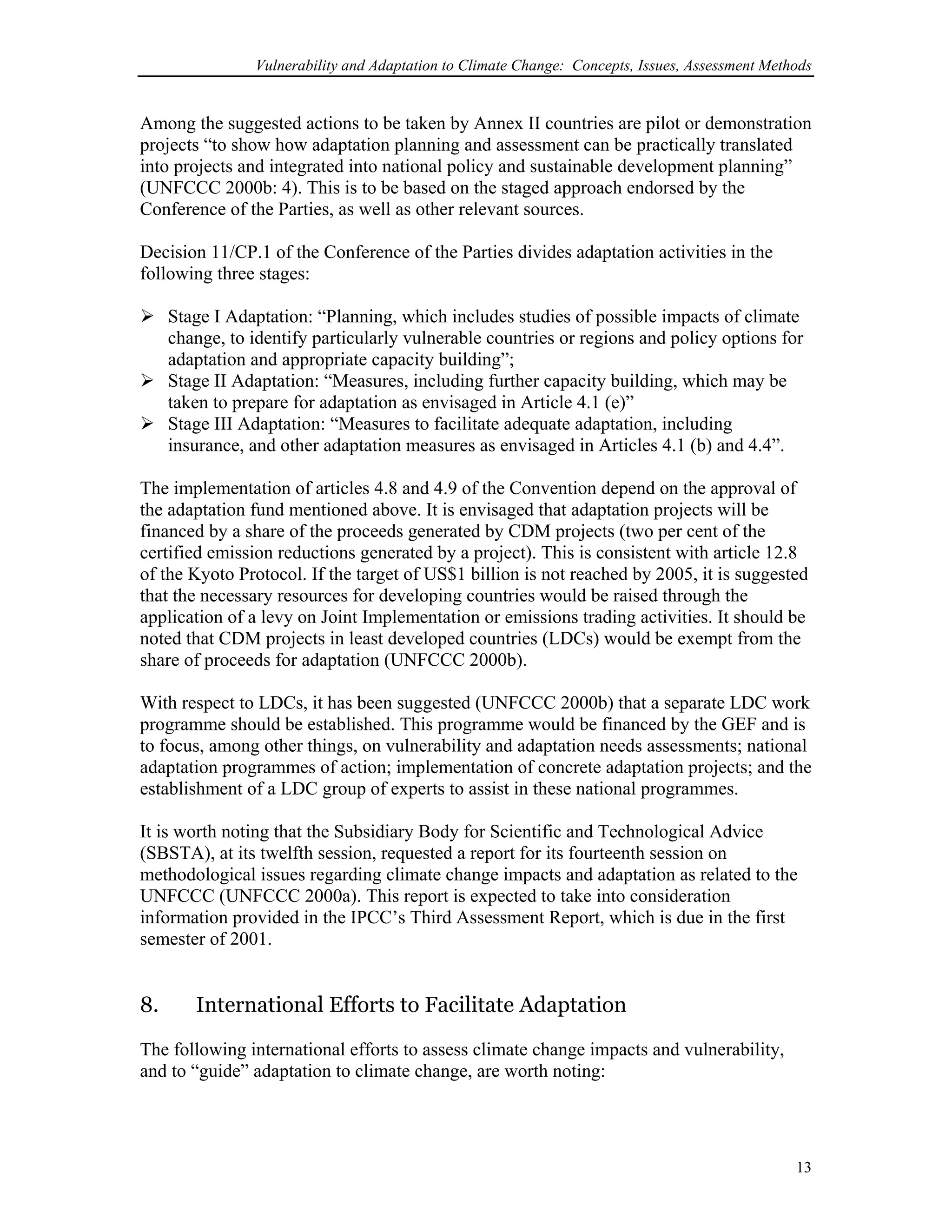 Vulnerability and Adaptation to Climate Change: Concepts, Issues, Assessment Methods
Among the suggested actions to be taken by Annex II countries are pilot or demonstration
projects “to show how adaptation planning and assessment can be practically translated
into projects and integrated into national policy and sustainable development planning”
(UNFCCC 2000b: 4). This is to be based on the staged approach endorsed by the
Conference of the Parties, as well as other relevant sources.
Decision 11/CP.1 of the Conference of the Parties divides adaptation activities in the
following three stages:
Stage I Adaptation: “Planning, which includes studies of possible impacts of climate
change, to identify particularly vulnerable countries or regions and policy options for
adaptation and appropriate capacity building”;
Stage II Adaptation: “Measures, including further capacity building, which may be
taken to prepare for adaptation as envisaged in Article 4.1 (e)”
Stage III Adaptation: “Measures to facilitate adequate adaptation, including
insurance, and other adaptation measures as envisaged in Articles 4.1 (b) and 4.4”.
The implementation of articles 4.8 and 4.9 of the Convention depend on the approval of
the adaptation fund mentioned above. It is envisaged that adaptation projects will be
financed by a share of the proceeds generated by CDM projects (two per cent of the
certified emission reductions generated by a project). This is consistent with article 12.8
of the Kyoto Protocol. If the target of US$1 billion is not reached by 2005, it is suggested
that the necessary resources for developing countries would be raised through the
application of a levy on Joint Implementation or emissions trading activities. It should be
noted that CDM projects in least developed countries (LDCs) would be exempt from the
share of proceeds for adaptation (UNFCCC 2000b).
With respect to LDCs, it has been suggested (UNFCCC 2000b) that a separate LDC work
programme should be established. This programme would be financed by the GEF and is
to focus, among other things, on vulnerability and adaptation needs assessments; national
adaptation programmes of action; implementation of concrete adaptation projects; and the
establishment of a LDC group of experts to assist in these national programmes.
It is worth noting that the Subsidiary Body for Scientific and Technological Advice
(SBSTA), at its twelfth session, requested a report for its fourteenth session on
methodological issues regarding climate change impacts and adaptation as related to the
UNFCCC (UNFCCC 2000a). This report is expected to take into consideration
information provided in the IPCC’s Third Assessment Report, which is due in the first
semester of 2001.
8. International Efforts to Facilitate Adaptation
The following international efforts to assess climate change impacts and vulnerability,
and to “guide” adaptation to climate change, are worth noting:
13
 