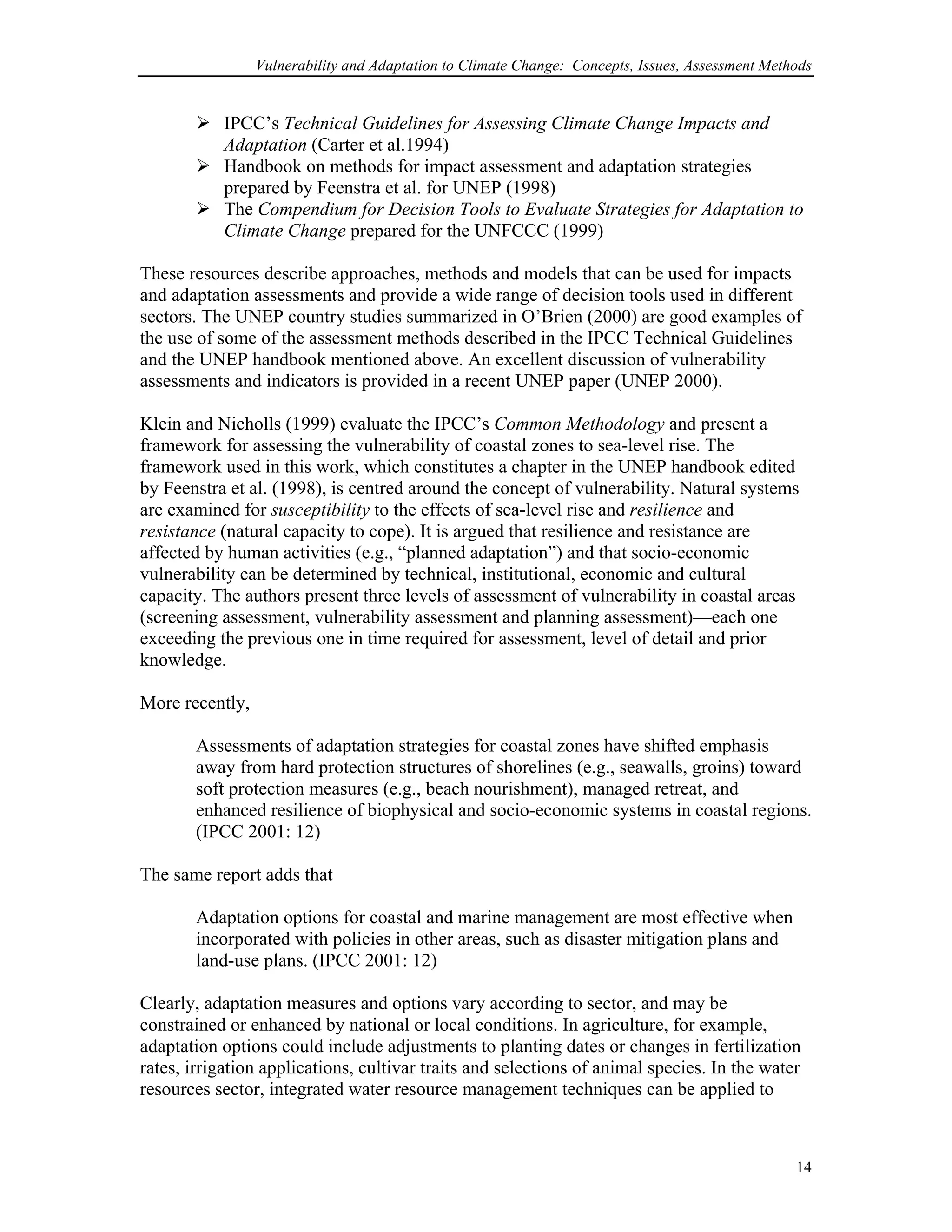 Vulnerability and Adaptation to Climate Change: Concepts, Issues, Assessment Methods
IPCC’s Technical Guidelines for Assessing Climate Change Impacts and
Adaptation (Carter et al.1994)
Handbook on methods for impact assessment and adaptation strategies
prepared by Feenstra et al. for UNEP (1998)
The Compendium for Decision Tools to Evaluate Strategies for Adaptation to
Climate Change prepared for the UNFCCC (1999)
These resources describe approaches, methods and models that can be used for impacts
and adaptation assessments and provide a wide range of decision tools used in different
sectors. The UNEP country studies summarized in O’Brien (2000) are good examples of
the use of some of the assessment methods described in the IPCC Technical Guidelines
and the UNEP handbook mentioned above. An excellent discussion of vulnerability
assessments and indicators is provided in a recent UNEP paper (UNEP 2000).
Klein and Nicholls (1999) evaluate the IPCC’s Common Methodology and present a
framework for assessing the vulnerability of coastal zones to sea-level rise. The
framework used in this work, which constitutes a chapter in the UNEP handbook edited
by Feenstra et al. (1998), is centred around the concept of vulnerability. Natural systems
are examined for susceptibility to the effects of sea-level rise and resilience and
resistance (natural capacity to cope). It is argued that resilience and resistance are
affected by human activities (e.g., “planned adaptation”) and that socio-economic
vulnerability can be determined by technical, institutional, economic and cultural
capacity. The authors present three levels of assessment of vulnerability in coastal areas
(screening assessment, vulnerability assessment and planning assessment)—each one
exceeding the previous one in time required for assessment, level of detail and prior
knowledge.
More recently,
Assessments of adaptation strategies for coastal zones have shifted emphasis
away from hard protection structures of shorelines (e.g., seawalls, groins) toward
soft protection measures (e.g., beach nourishment), managed retreat, and
enhanced resilience of biophysical and socio-economic systems in coastal regions.
(IPCC 2001: 12)
The same report adds that
Adaptation options for coastal and marine management are most effective when
incorporated with policies in other areas, such as disaster mitigation plans and
land-use plans. (IPCC 2001: 12)
Clearly, adaptation measures and options vary according to sector, and may be
constrained or enhanced by national or local conditions. In agriculture, for example,
adaptation options could include adjustments to planting dates or changes in fertilization
rates, irrigation applications, cultivar traits and selections of animal species. In the water
resources sector, integrated water resource management techniques can be applied to
14
 
