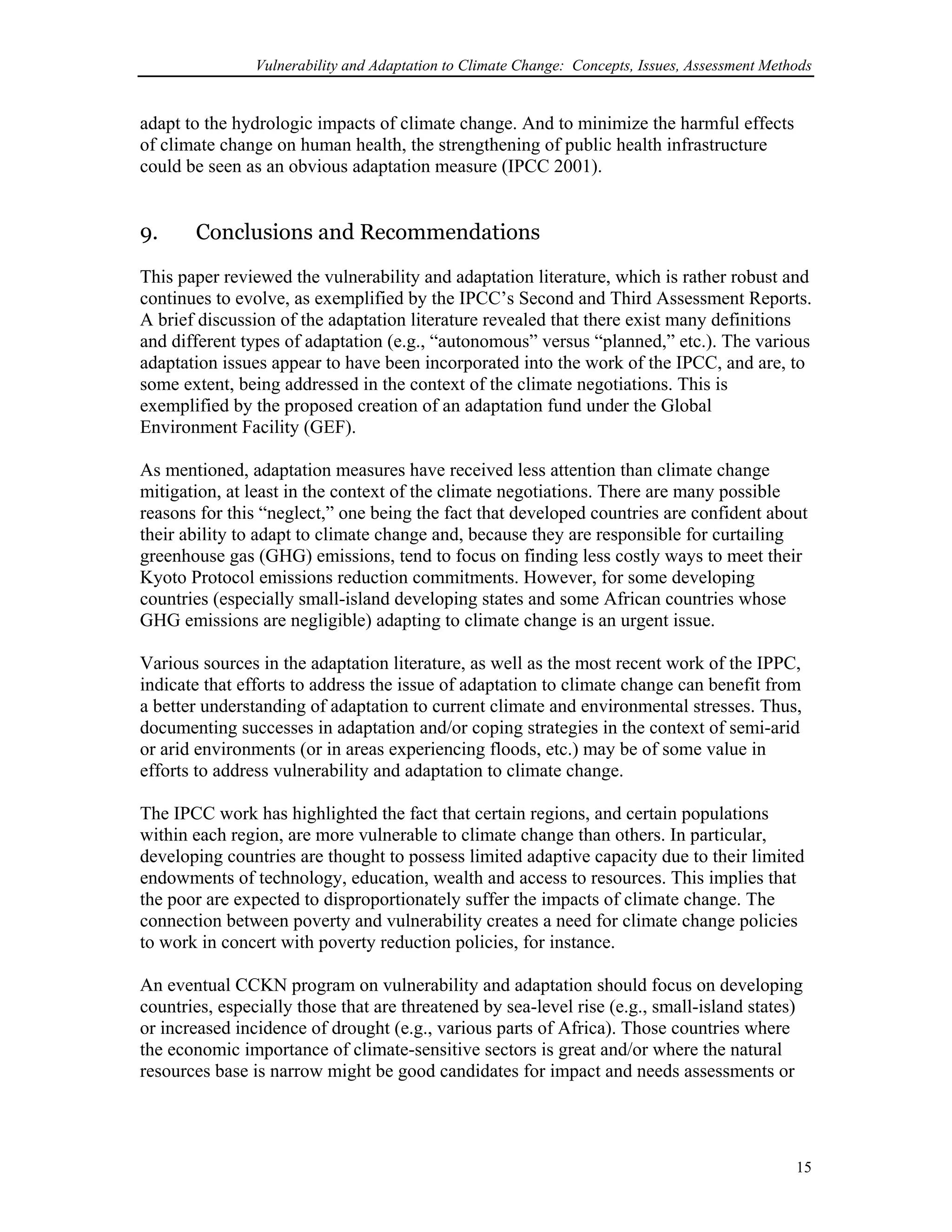 Vulnerability and Adaptation to Climate Change: Concepts, Issues, Assessment Methods
adapt to the hydrologic impacts of climate change. And to minimize the harmful effects
of climate change on human health, the strengthening of public health infrastructure
could be seen as an obvious adaptation measure (IPCC 2001).
9. Conclusions and Recommendations
This paper reviewed the vulnerability and adaptation literature, which is rather robust and
continues to evolve, as exemplified by the IPCC’s Second and Third Assessment Reports.
A brief discussion of the adaptation literature revealed that there exist many definitions
and different types of adaptation (e.g., “autonomous” versus “planned,” etc.). The various
adaptation issues appear to have been incorporated into the work of the IPCC, and are, to
some extent, being addressed in the context of the climate negotiations. This is
exemplified by the proposed creation of an adaptation fund under the Global
Environment Facility (GEF).
As mentioned, adaptation measures have received less attention than climate change
mitigation, at least in the context of the climate negotiations. There are many possible
reasons for this “neglect,” one being the fact that developed countries are confident about
their ability to adapt to climate change and, because they are responsible for curtailing
greenhouse gas (GHG) emissions, tend to focus on finding less costly ways to meet their
Kyoto Protocol emissions reduction commitments. However, for some developing
countries (especially small-island developing states and some African countries whose
GHG emissions are negligible) adapting to climate change is an urgent issue.
Various sources in the adaptation literature, as well as the most recent work of the IPPC,
indicate that efforts to address the issue of adaptation to climate change can benefit from
a better understanding of adaptation to current climate and environmental stresses. Thus,
documenting successes in adaptation and/or coping strategies in the context of semi-arid
or arid environments (or in areas experiencing floods, etc.) may be of some value in
efforts to address vulnerability and adaptation to climate change.
The IPCC work has highlighted the fact that certain regions, and certain populations
within each region, are more vulnerable to climate change than others. In particular,
developing countries are thought to possess limited adaptive capacity due to their limited
endowments of technology, education, wealth and access to resources. This implies that
the poor are expected to disproportionately suffer the impacts of climate change. The
connection between poverty and vulnerability creates a need for climate change policies
to work in concert with poverty reduction policies, for instance.
An eventual CCKN program on vulnerability and adaptation should focus on developing
countries, especially those that are threatened by sea-level rise (e.g., small-island states)
or increased incidence of drought (e.g., various parts of Africa). Those countries where
the economic importance of climate-sensitive sectors is great and/or where the natural
resources base is narrow might be good candidates for impact and needs assessments or
15
 