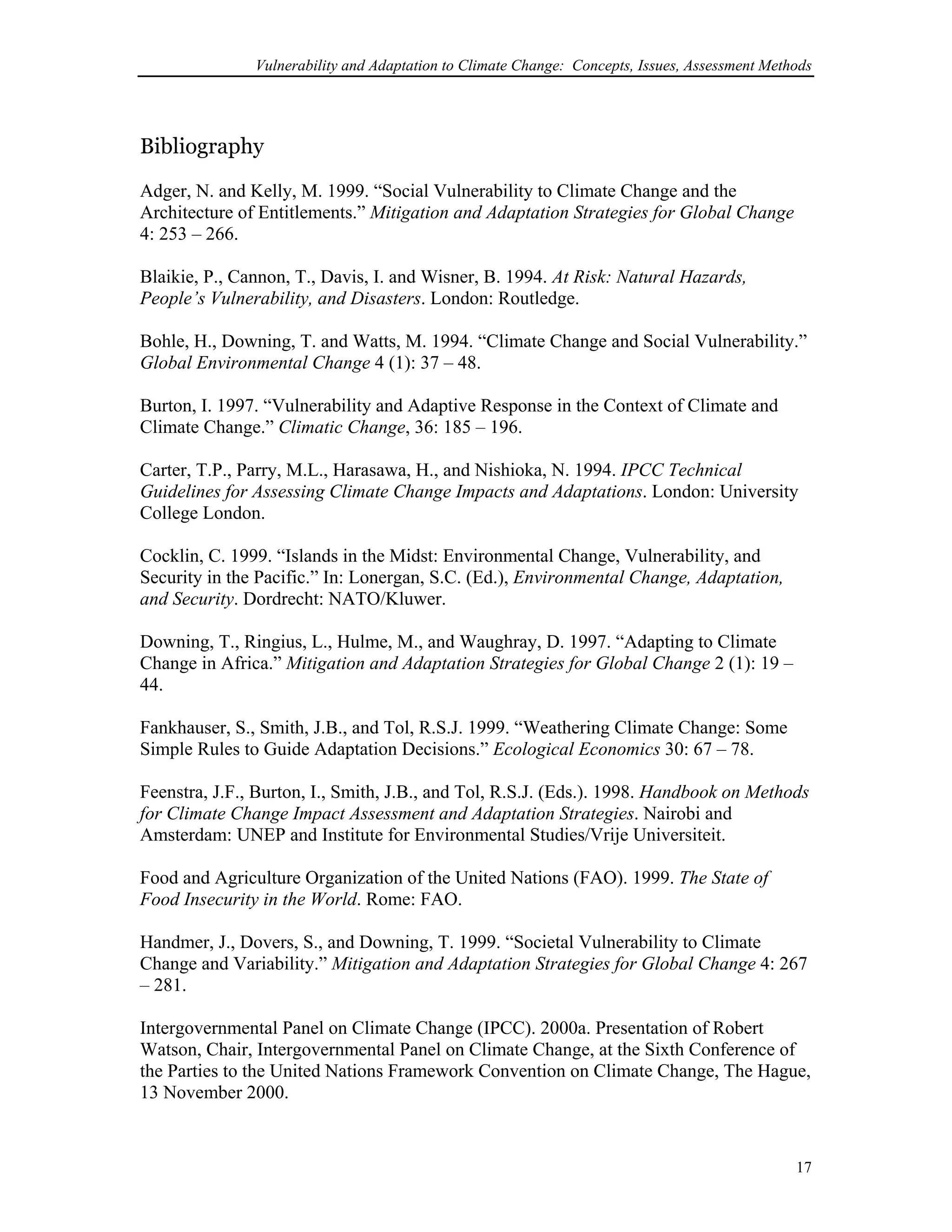 Vulnerability and Adaptation to Climate Change: Concepts, Issues, Assessment Methods
Bibliography
Adger, N. and Kelly, M. 1999. “Social Vulnerability to Climate Change and the
Architecture of Entitlements.” Mitigation and Adaptation Strategies for Global Change
4: 253 – 266.
Blaikie, P., Cannon, T., Davis, I. and Wisner, B. 1994. At Risk: Natural Hazards,
People’s Vulnerability, and Disasters. London: Routledge.
Bohle, H., Downing, T. and Watts, M. 1994. “Climate Change and Social Vulnerability.”
Global Environmental Change 4 (1): 37 – 48.
Burton, I. 1997. “Vulnerability and Adaptive Response in the Context of Climate and
Climate Change.” Climatic Change, 36: 185 – 196.
Carter, T.P., Parry, M.L., Harasawa, H., and Nishioka, N. 1994. IPCC Technical
Guidelines for Assessing Climate Change Impacts and Adaptations. London: University
College London.
Cocklin, C. 1999. “Islands in the Midst: Environmental Change, Vulnerability, and
Security in the Pacific.” In: Lonergan, S.C. (Ed.), Environmental Change, Adaptation,
and Security. Dordrecht: NATO/Kluwer.
Downing, T., Ringius, L., Hulme, M., and Waughray, D. 1997. “Adapting to Climate
Change in Africa.” Mitigation and Adaptation Strategies for Global Change 2 (1): 19 –
44.
Fankhauser, S., Smith, J.B., and Tol, R.S.J. 1999. “Weathering Climate Change: Some
Simple Rules to Guide Adaptation Decisions.” Ecological Economics 30: 67 – 78.
Feenstra, J.F., Burton, I., Smith, J.B., and Tol, R.S.J. (Eds.). 1998. Handbook on Methods
for Climate Change Impact Assessment and Adaptation Strategies. Nairobi and
Amsterdam: UNEP and Institute for Environmental Studies/Vrije Universiteit.
Food and Agriculture Organization of the United Nations (FAO). 1999. The State of
Food Insecurity in the World. Rome: FAO.
Handmer, J., Dovers, S., and Downing, T. 1999. “Societal Vulnerability to Climate
Change and Variability.” Mitigation and Adaptation Strategies for Global Change 4: 267
– 281.
Intergovernmental Panel on Climate Change (IPCC). 2000a. Presentation of Robert
Watson, Chair, Intergovernmental Panel on Climate Change, at the Sixth Conference of
the Parties to the United Nations Framework Convention on Climate Change, The Hague,
13 November 2000.
17
 