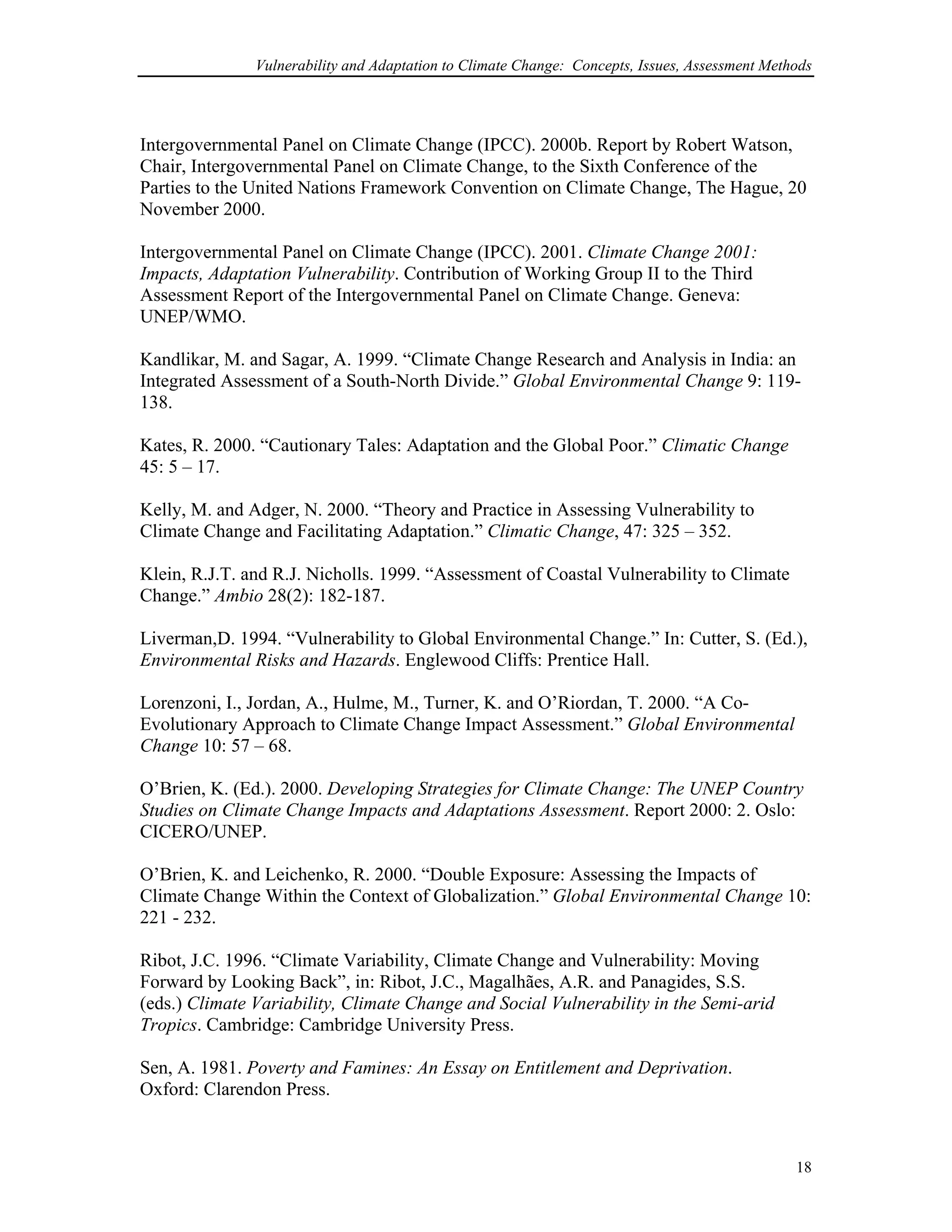 Vulnerability and Adaptation to Climate Change: Concepts, Issues, Assessment Methods
Intergovernmental Panel on Climate Change (IPCC). 2000b. Report by Robert Watson,
Chair, Intergovernmental Panel on Climate Change, to the Sixth Conference of the
Parties to the United Nations Framework Convention on Climate Change, The Hague, 20
November 2000.
Intergovernmental Panel on Climate Change (IPCC). 2001. Climate Change 2001:
Impacts, Adaptation Vulnerability. Contribution of Working Group II to the Third
Assessment Report of the Intergovernmental Panel on Climate Change. Geneva:
UNEP/WMO.
Kandlikar, M. and Sagar, A. 1999. “Climate Change Research and Analysis in India: an
Integrated Assessment of a South-North Divide.” Global Environmental Change 9: 119-
138.
Kates, R. 2000. “Cautionary Tales: Adaptation and the Global Poor.” Climatic Change
45: 5 – 17.
Kelly, M. and Adger, N. 2000. “Theory and Practice in Assessing Vulnerability to
Climate Change and Facilitating Adaptation.” Climatic Change, 47: 325 – 352.
Klein, R.J.T. and R.J. Nicholls. 1999. “Assessment of Coastal Vulnerability to Climate
Change.” Ambio 28(2): 182-187.
Liverman,D. 1994. “Vulnerability to Global Environmental Change.” In: Cutter, S. (Ed.),
Environmental Risks and Hazards. Englewood Cliffs: Prentice Hall.
Lorenzoni, I., Jordan, A., Hulme, M., Turner, K. and O’Riordan, T. 2000. “A Co-
Evolutionary Approach to Climate Change Impact Assessment.” Global Environmental
Change 10: 57 – 68.
O’Brien, K. (Ed.). 2000. Developing Strategies for Climate Change: The UNEP Country
Studies on Climate Change Impacts and Adaptations Assessment. Report 2000: 2. Oslo:
CICERO/UNEP.
O’Brien, K. and Leichenko, R. 2000. “Double Exposure: Assessing the Impacts of
Climate Change Within the Context of Globalization.” Global Environmental Change 10:
221 - 232.
Ribot, J.C. 1996. “Climate Variability, Climate Change and Vulnerability: Moving
Forward by Looking Back”, in: Ribot, J.C., Magalhães, A.R. and Panagides, S.S.
(eds.) Climate Variability, Climate Change and Social Vulnerability in the Semi-arid
Tropics. Cambridge: Cambridge University Press.
Sen, A. 1981. Poverty and Famines: An Essay on Entitlement and Deprivation.
Oxford: Clarendon Press.
18
 