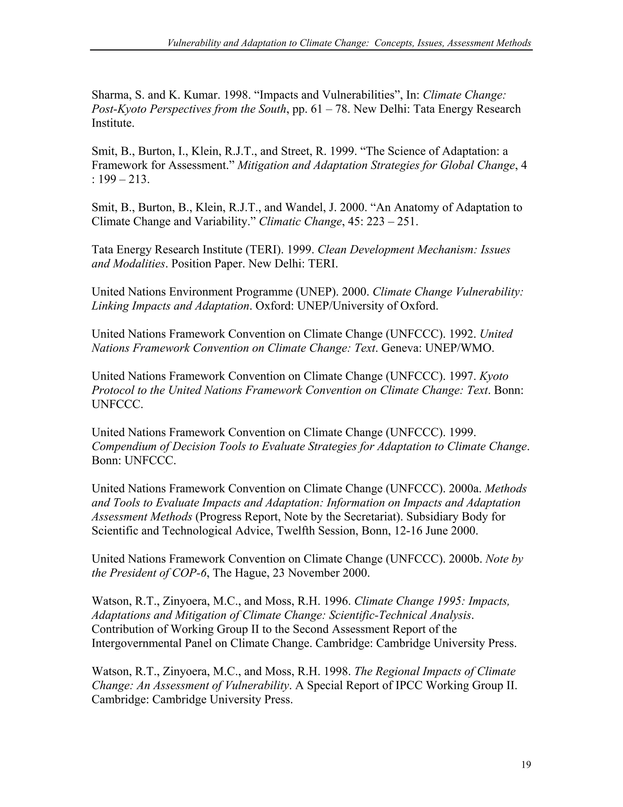 Vulnerability and Adaptation to Climate Change: Concepts, Issues, Assessment Methods
Sharma, S. and K. Kumar. 1998. “Impacts and Vulnerabilities”, In: Climate Change:
Post-Kyoto Perspectives from the South, pp. 61 – 78. New Delhi: Tata Energy Research
Institute.
Smit, B., Burton, I., Klein, R.J.T., and Street, R. 1999. “The Science of Adaptation: a
Framework for Assessment.” Mitigation and Adaptation Strategies for Global Change, 4
: 199 – 213.
Smit, B., Burton, B., Klein, R.J.T., and Wandel, J. 2000. “An Anatomy of Adaptation to
Climate Change and Variability.” Climatic Change, 45: 223 – 251.
Tata Energy Research Institute (TERI). 1999. Clean Development Mechanism: Issues
and Modalities. Position Paper. New Delhi: TERI.
United Nations Environment Programme (UNEP). 2000. Climate Change Vulnerability:
Linking Impacts and Adaptation. Oxford: UNEP/University of Oxford.
United Nations Framework Convention on Climate Change (UNFCCC). 1992. United
Nations Framework Convention on Climate Change: Text. Geneva: UNEP/WMO.
United Nations Framework Convention on Climate Change (UNFCCC). 1997. Kyoto
Protocol to the United Nations Framework Convention on Climate Change: Text. Bonn:
UNFCCC.
United Nations Framework Convention on Climate Change (UNFCCC). 1999.
Compendium of Decision Tools to Evaluate Strategies for Adaptation to Climate Change.
Bonn: UNFCCC.
United Nations Framework Convention on Climate Change (UNFCCC). 2000a. Methods
and Tools to Evaluate Impacts and Adaptation: Information on Impacts and Adaptation
Assessment Methods (Progress Report, Note by the Secretariat). Subsidiary Body for
Scientific and Technological Advice, Twelfth Session, Bonn, 12-16 June 2000.
United Nations Framework Convention on Climate Change (UNFCCC). 2000b. Note by
the President of COP-6, The Hague, 23 November 2000.
Watson, R.T., Zinyoera, M.C., and Moss, R.H. 1996. Climate Change 1995: Impacts,
Adaptations and Mitigation of Climate Change: Scientific-Technical Analysis.
Contribution of Working Group II to the Second Assessment Report of the
Intergovernmental Panel on Climate Change. Cambridge: Cambridge University Press.
Watson, R.T., Zinyoera, M.C., and Moss, R.H. 1998. The Regional Impacts of Climate
Change: An Assessment of Vulnerability. A Special Report of IPCC Working Group II.
Cambridge: Cambridge University Press.
19
 