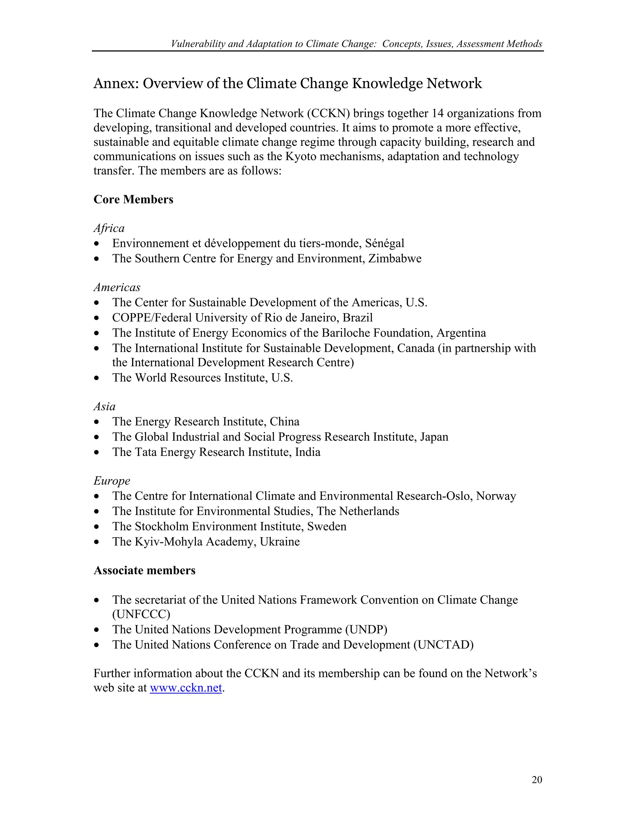 Vulnerability and Adaptation to Climate Change: Concepts, Issues, Assessment Methods
Annex: Overview of the Climate Change Knowledge Network
The Climate Change Knowledge Network (CCKN) brings together 14 organizations from
developing, transitional and developed countries. It aims to promote a more effective,
sustainable and equitable climate change regime through capacity building, research and
communications on issues such as the Kyoto mechanisms, adaptation and technology
transfer. The members are as follows:
Core Members
Africa
•
•
•
•
•
•
•
•
•
•
•
•
•
•
•
•
•
Environnement et développement du tiers-monde, Sénégal
The Southern Centre for Energy and Environment, Zimbabwe
Americas
The Center for Sustainable Development of the Americas, U.S.
COPPE/Federal University of Rio de Janeiro, Brazil
The Institute of Energy Economics of the Bariloche Foundation, Argentina
The International Institute for Sustainable Development, Canada (in partnership with
the International Development Research Centre)
The World Resources Institute, U.S.
Asia
The Energy Research Institute, China
The Global Industrial and Social Progress Research Institute, Japan
The Tata Energy Research Institute, India
Europe
The Centre for International Climate and Environmental Research-Oslo, Norway
The Institute for Environmental Studies, The Netherlands
The Stockholm Environment Institute, Sweden
The Kyiv-Mohyla Academy, Ukraine
Associate members
The secretariat of the United Nations Framework Convention on Climate Change
(UNFCCC)
The United Nations Development Programme (UNDP)
The United Nations Conference on Trade and Development (UNCTAD)
Further information about the CCKN and its membership can be found on the Network’s
web site at www.cckn.net.
20
 