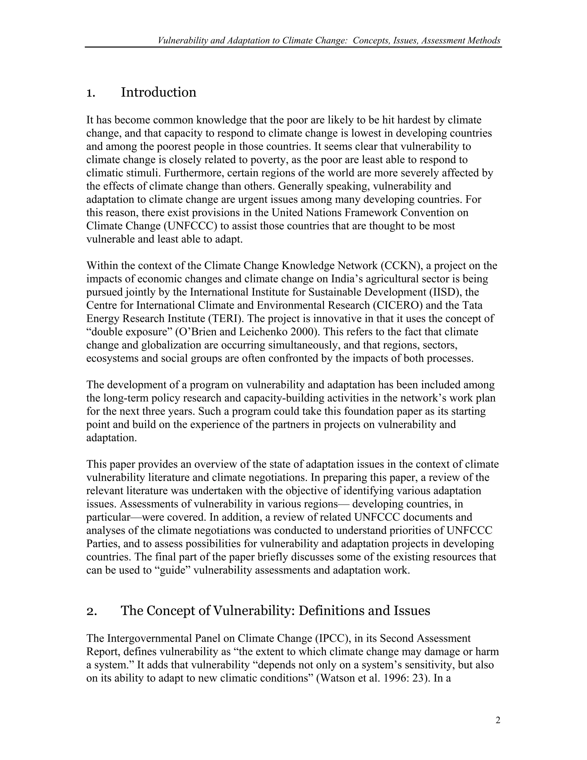 Vulnerability and Adaptation to Climate Change: Concepts, Issues, Assessment Methods
1. Introduction
It has become common knowledge that the poor are likely to be hit hardest by climate
change, and that capacity to respond to climate change is lowest in developing countries
and among the poorest people in those countries. It seems clear that vulnerability to
climate change is closely related to poverty, as the poor are least able to respond to
climatic stimuli. Furthermore, certain regions of the world are more severely affected by
the effects of climate change than others. Generally speaking, vulnerability and
adaptation to climate change are urgent issues among many developing countries. For
this reason, there exist provisions in the United Nations Framework Convention on
Climate Change (UNFCCC) to assist those countries that are thought to be most
vulnerable and least able to adapt.
Within the context of the Climate Change Knowledge Network (CCKN), a project on the
impacts of economic changes and climate change on India’s agricultural sector is being
pursued jointly by the International Institute for Sustainable Development (IISD), the
Centre for International Climate and Environmental Research (CICERO) and the Tata
Energy Research Institute (TERI). The project is innovative in that it uses the concept of
“double exposure” (O’Brien and Leichenko 2000). This refers to the fact that climate
change and globalization are occurring simultaneously, and that regions, sectors,
ecosystems and social groups are often confronted by the impacts of both processes.
The development of a program on vulnerability and adaptation has been included among
the long-term policy research and capacity-building activities in the network’s work plan
for the next three years. Such a program could take this foundation paper as its starting
point and build on the experience of the partners in projects on vulnerability and
adaptation.
This paper provides an overview of the state of adaptation issues in the context of climate
vulnerability literature and climate negotiations. In preparing this paper, a review of the
relevant literature was undertaken with the objective of identifying various adaptation
issues. Assessments of vulnerability in various regions— developing countries, in
particular—were covered. In addition, a review of related UNFCCC documents and
analyses of the climate negotiations was conducted to understand priorities of UNFCCC
Parties, and to assess possibilities for vulnerability and adaptation projects in developing
countries. The final part of the paper briefly discusses some of the existing resources that
can be used to “guide” vulnerability assessments and adaptation work.
2. The Concept of Vulnerability: Definitions and Issues
The Intergovernmental Panel on Climate Change (IPCC), in its Second Assessment
Report, defines vulnerability as “the extent to which climate change may damage or harm
a system.” It adds that vulnerability “depends not only on a system’s sensitivity, but also
on its ability to adapt to new climatic conditions” (Watson et al. 1996: 23). In a
2
 