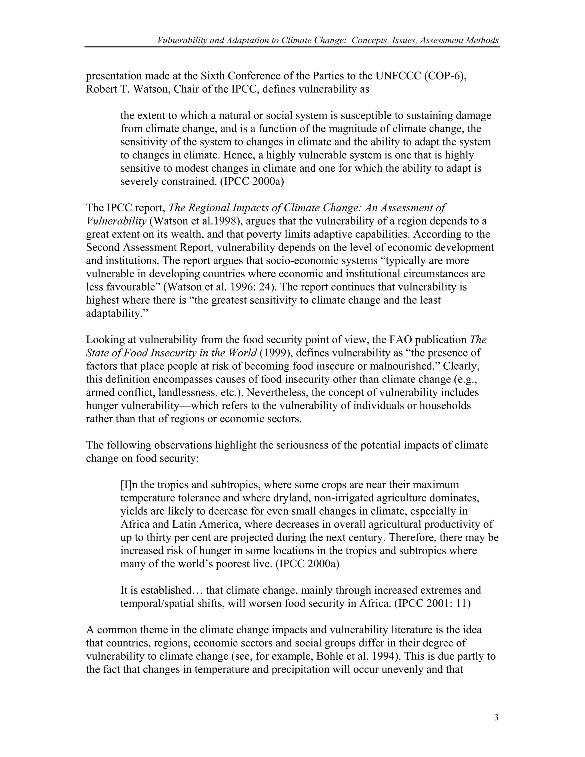 Vulnerability and Adaptation to Climate Change: Concepts, Issues, Assessment Methods
presentation made at the Sixth Conference of the Parties to the UNFCCC (COP-6),
Robert T. Watson, Chair of the IPCC, defines vulnerability as
the extent to which a natural or social system is susceptible to sustaining damage
from climate change, and is a function of the magnitude of climate change, the
sensitivity of the system to changes in climate and the ability to adapt the system
to changes in climate. Hence, a highly vulnerable system is one that is highly
sensitive to modest changes in climate and one for which the ability to adapt is
severely constrained. (IPCC 2000a)
The IPCC report, The Regional Impacts of Climate Change: An Assessment of
Vulnerability (Watson et al.1998), argues that the vulnerability of a region depends to a
great extent on its wealth, and that poverty limits adaptive capabilities. According to the
Second Assessment Report, vulnerability depends on the level of economic development
and institutions. The report argues that socio-economic systems “typically are more
vulnerable in developing countries where economic and institutional circumstances are
less favourable” (Watson et al. 1996: 24). The report continues that vulnerability is
highest where there is “the greatest sensitivity to climate change and the least
adaptability.”
Looking at vulnerability from the food security point of view, the FAO publication The
State of Food Insecurity in the World (1999), defines vulnerability as “the presence of
factors that place people at risk of becoming food insecure or malnourished.” Clearly,
this definition encompasses causes of food insecurity other than climate change (e.g.,
armed conflict, landlessness, etc.). Nevertheless, the concept of vulnerability includes
hunger vulnerability—which refers to the vulnerability of individuals or households
rather than that of regions or economic sectors.
The following observations highlight the seriousness of the potential impacts of climate
change on food security:
[I]n the tropics and subtropics, where some crops are near their maximum
temperature tolerance and where dryland, non-irrigated agriculture dominates,
yields are likely to decrease for even small changes in climate, especially in
Africa and Latin America, where decreases in overall agricultural productivity of
up to thirty per cent are projected during the next century. Therefore, there may be
increased risk of hunger in some locations in the tropics and subtropics where
many of the world’s poorest live. (IPCC 2000a)
It is established… that climate change, mainly through increased extremes and
temporal/spatial shifts, will worsen food security in Africa. (IPCC 2001: 11)
A common theme in the climate change impacts and vulnerability literature is the idea
that countries, regions, economic sectors and social groups differ in their degree of
vulnerability to climate change (see, for example, Bohle et al. 1994). This is due partly to
the fact that changes in temperature and precipitation will occur unevenly and that
3
 