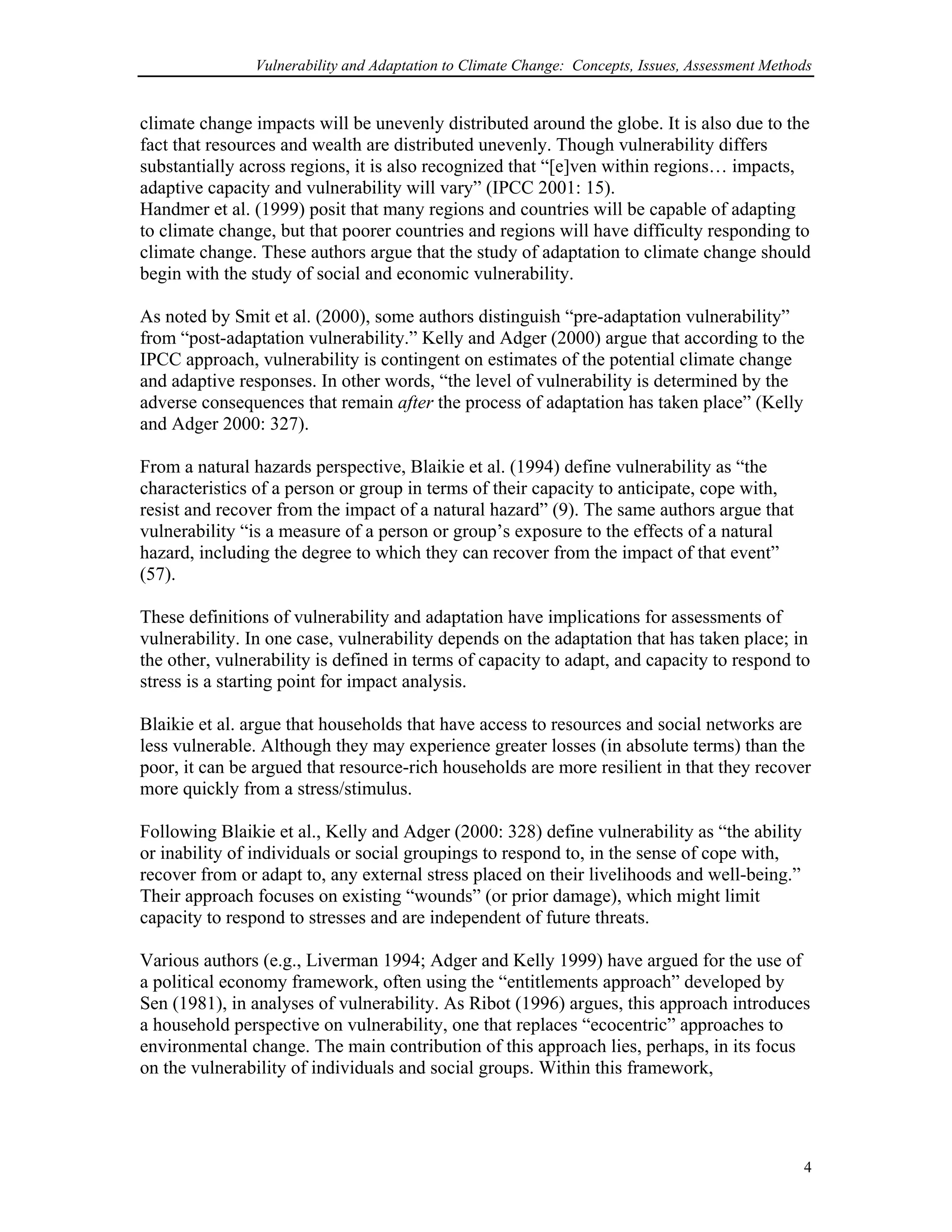Vulnerability and Adaptation to Climate Change: Concepts, Issues, Assessment Methods
climate change impacts will be unevenly distributed around the globe. It is also due to the
fact that resources and wealth are distributed unevenly. Though vulnerability differs
substantially across regions, it is also recognized that “[e]ven within regions… impacts,
adaptive capacity and vulnerability will vary” (IPCC 2001: 15).
Handmer et al. (1999) posit that many regions and countries will be capable of adapting
to climate change, but that poorer countries and regions will have difficulty responding to
climate change. These authors argue that the study of adaptation to climate change should
begin with the study of social and economic vulnerability.
As noted by Smit et al. (2000), some authors distinguish “pre-adaptation vulnerability”
from “post-adaptation vulnerability.” Kelly and Adger (2000) argue that according to the
IPCC approach, vulnerability is contingent on estimates of the potential climate change
and adaptive responses. In other words, “the level of vulnerability is determined by the
adverse consequences that remain after the process of adaptation has taken place” (Kelly
and Adger 2000: 327).
From a natural hazards perspective, Blaikie et al. (1994) define vulnerability as “the
characteristics of a person or group in terms of their capacity to anticipate, cope with,
resist and recover from the impact of a natural hazard” (9). The same authors argue that
vulnerability “is a measure of a person or group’s exposure to the effects of a natural
hazard, including the degree to which they can recover from the impact of that event”
(57).
These definitions of vulnerability and adaptation have implications for assessments of
vulnerability. In one case, vulnerability depends on the adaptation that has taken place; in
the other, vulnerability is defined in terms of capacity to adapt, and capacity to respond to
stress is a starting point for impact analysis.
Blaikie et al. argue that households that have access to resources and social networks are
less vulnerable. Although they may experience greater losses (in absolute terms) than the
poor, it can be argued that resource-rich households are more resilient in that they recover
more quickly from a stress/stimulus.
Following Blaikie et al., Kelly and Adger (2000: 328) define vulnerability as “the ability
or inability of individuals or social groupings to respond to, in the sense of cope with,
recover from or adapt to, any external stress placed on their livelihoods and well-being.”
Their approach focuses on existing “wounds” (or prior damage), which might limit
capacity to respond to stresses and are independent of future threats.
Various authors (e.g., Liverman 1994; Adger and Kelly 1999) have argued for the use of
a political economy framework, often using the “entitlements approach” developed by
Sen (1981), in analyses of vulnerability. As Ribot (1996) argues, this approach introduces
a household perspective on vulnerability, one that replaces “ecocentric” approaches to
environmental change. The main contribution of this approach lies, perhaps, in its focus
on the vulnerability of individuals and social groups. Within this framework,
4
 
