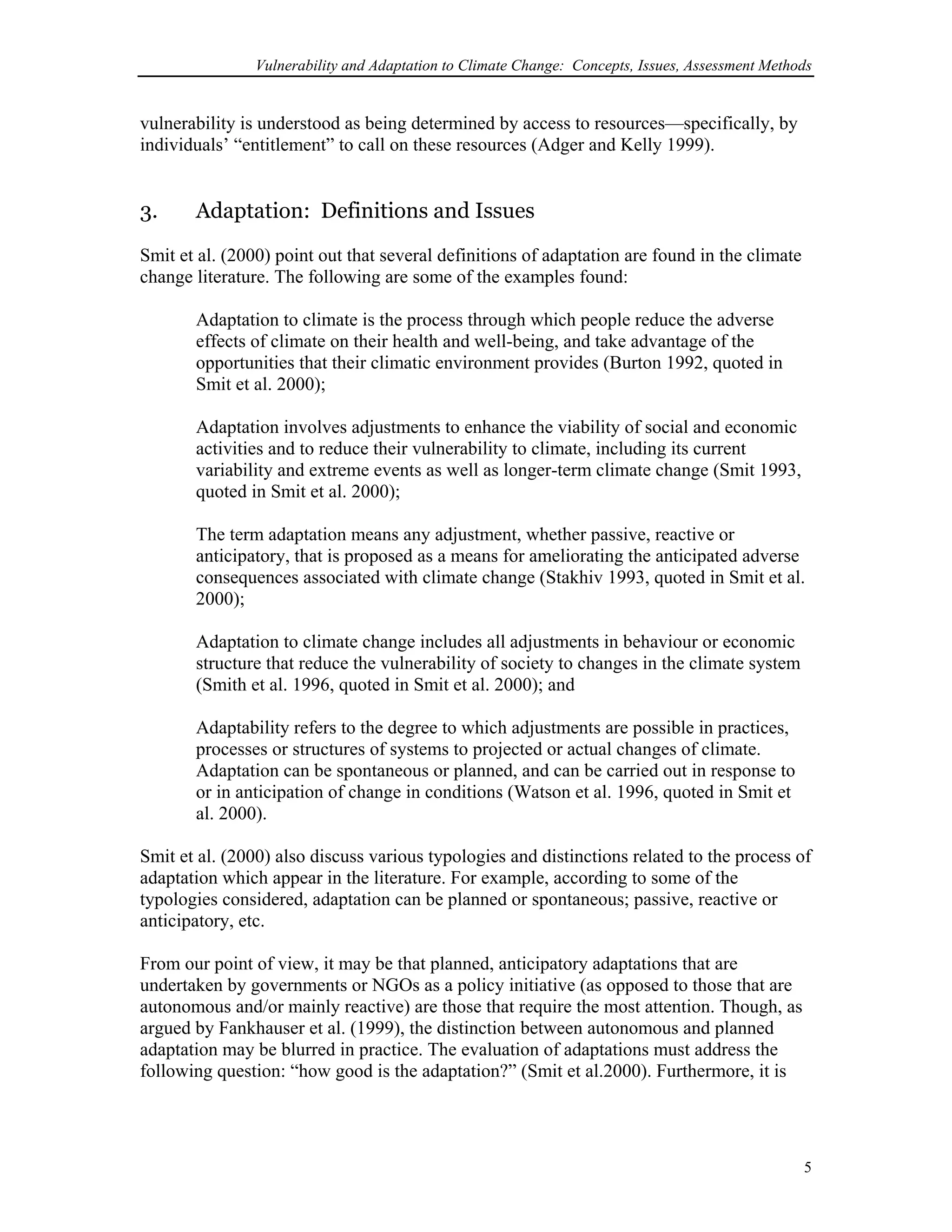 Vulnerability and Adaptation to Climate Change: Concepts, Issues, Assessment Methods
vulnerability is understood as being determined by access to resources—specifically, by
individuals’ “entitlement” to call on these resources (Adger and Kelly 1999).
3. Adaptation: Definitions and Issues
Smit et al. (2000) point out that several definitions of adaptation are found in the climate
change literature. The following are some of the examples found:
Adaptation to climate is the process through which people reduce the adverse
effects of climate on their health and well-being, and take advantage of the
opportunities that their climatic environment provides (Burton 1992, quoted in
Smit et al. 2000);
Adaptation involves adjustments to enhance the viability of social and economic
activities and to reduce their vulnerability to climate, including its current
variability and extreme events as well as longer-term climate change (Smit 1993,
quoted in Smit et al. 2000);
The term adaptation means any adjustment, whether passive, reactive or
anticipatory, that is proposed as a means for ameliorating the anticipated adverse
consequences associated with climate change (Stakhiv 1993, quoted in Smit et al.
2000);
Adaptation to climate change includes all adjustments in behaviour or economic
structure that reduce the vulnerability of society to changes in the climate system
(Smith et al. 1996, quoted in Smit et al. 2000); and
Adaptability refers to the degree to which adjustments are possible in practices,
processes or structures of systems to projected or actual changes of climate.
Adaptation can be spontaneous or planned, and can be carried out in response to
or in anticipation of change in conditions (Watson et al. 1996, quoted in Smit et
al. 2000).
Smit et al. (2000) also discuss various typologies and distinctions related to the process of
adaptation which appear in the literature. For example, according to some of the
typologies considered, adaptation can be planned or spontaneous; passive, reactive or
anticipatory, etc.
From our point of view, it may be that planned, anticipatory adaptations that are
undertaken by governments or NGOs as a policy initiative (as opposed to those that are
autonomous and/or mainly reactive) are those that require the most attention. Though, as
argued by Fankhauser et al. (1999), the distinction between autonomous and planned
adaptation may be blurred in practice. The evaluation of adaptations must address the
following question: “how good is the adaptation?” (Smit et al.2000). Furthermore, it is
5
 