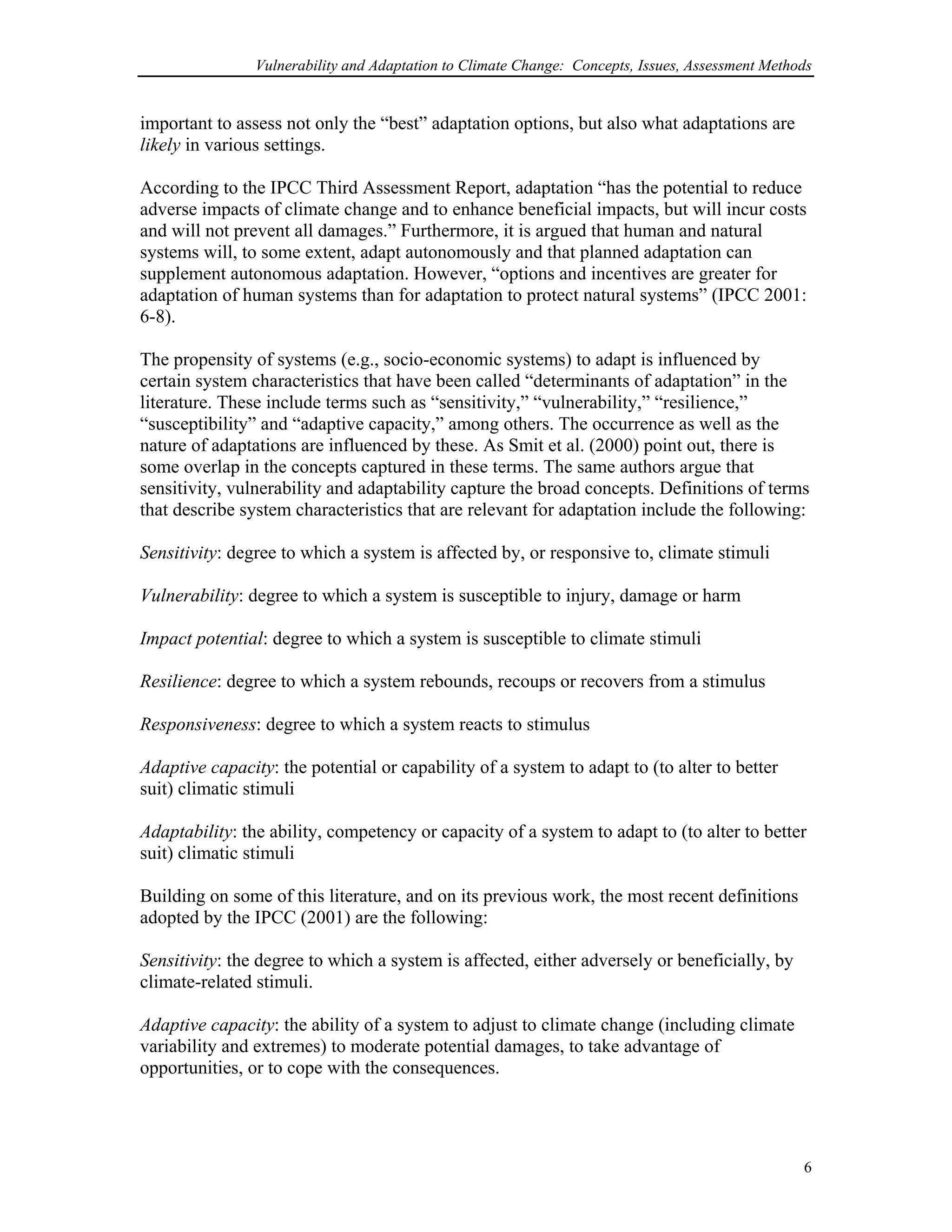 Vulnerability and Adaptation to Climate Change: Concepts, Issues, Assessment Methods
important to assess not only the “best” adaptation options, but also what adaptations are
likely in various settings.
According to the IPCC Third Assessment Report, adaptation “has the potential to reduce
adverse impacts of climate change and to enhance beneficial impacts, but will incur costs
and will not prevent all damages.” Furthermore, it is argued that human and natural
systems will, to some extent, adapt autonomously and that planned adaptation can
supplement autonomous adaptation. However, “options and incentives are greater for
adaptation of human systems than for adaptation to protect natural systems” (IPCC 2001:
6-8).
The propensity of systems (e.g., socio-economic systems) to adapt is influenced by
certain system characteristics that have been called “determinants of adaptation” in the
literature. These include terms such as “sensitivity,” “vulnerability,” “resilience,”
“susceptibility” and “adaptive capacity,” among others. The occurrence as well as the
nature of adaptations are influenced by these. As Smit et al. (2000) point out, there is
some overlap in the concepts captured in these terms. The same authors argue that
sensitivity, vulnerability and adaptability capture the broad concepts. Definitions of terms
that describe system characteristics that are relevant for adaptation include the following:
Sensitivity: degree to which a system is affected by, or responsive to, climate stimuli
Vulnerability: degree to which a system is susceptible to injury, damage or harm
Impact potential: degree to which a system is susceptible to climate stimuli
Resilience: degree to which a system rebounds, recoups or recovers from a stimulus
Responsiveness: degree to which a system reacts to stimulus
Adaptive capacity: the potential or capability of a system to adapt to (to alter to better
suit) climatic stimuli
Adaptability: the ability, competency or capacity of a system to adapt to (to alter to better
suit) climatic stimuli
Building on some of this literature, and on its previous work, the most recent definitions
adopted by the IPCC (2001) are the following:
Sensitivity: the degree to which a system is affected, either adversely or beneficially, by
climate-related stimuli.
Adaptive capacity: the ability of a system to adjust to climate change (including climate
variability and extremes) to moderate potential damages, to take advantage of
opportunities, or to cope with the consequences.
6
 