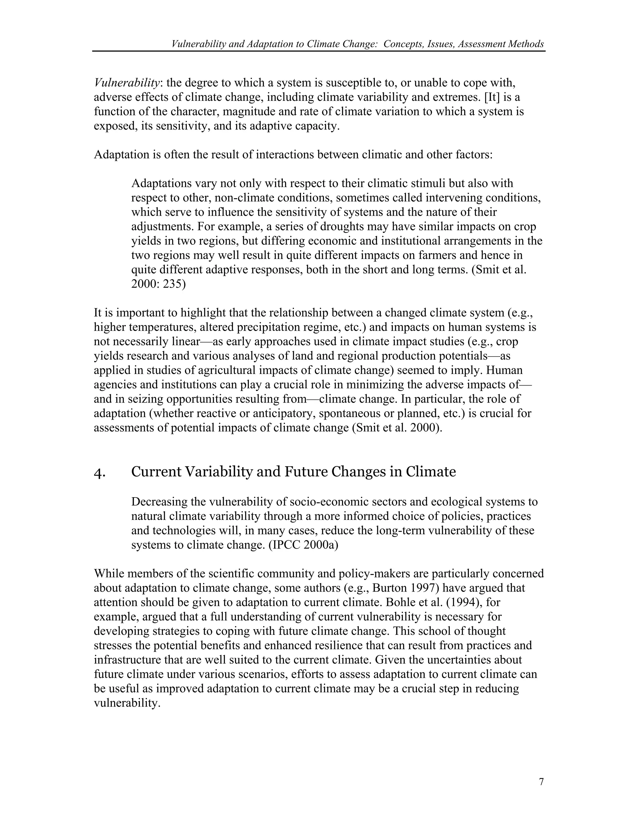 Vulnerability and Adaptation to Climate Change: Concepts, Issues, Assessment Methods
Vulnerability: the degree to which a system is susceptible to, or unable to cope with,
adverse effects of climate change, including climate variability and extremes. [It] is a
function of the character, magnitude and rate of climate variation to which a system is
exposed, its sensitivity, and its adaptive capacity.
Adaptation is often the result of interactions between climatic and other factors:
Adaptations vary not only with respect to their climatic stimuli but also with
respect to other, non-climate conditions, sometimes called intervening conditions,
which serve to influence the sensitivity of systems and the nature of their
adjustments. For example, a series of droughts may have similar impacts on crop
yields in two regions, but differing economic and institutional arrangements in the
two regions may well result in quite different impacts on farmers and hence in
quite different adaptive responses, both in the short and long terms. (Smit et al.
2000: 235)
It is important to highlight that the relationship between a changed climate system (e.g.,
higher temperatures, altered precipitation regime, etc.) and impacts on human systems is
not necessarily linear—as early approaches used in climate impact studies (e.g., crop
yields research and various analyses of land and regional production potentials—as
applied in studies of agricultural impacts of climate change) seemed to imply. Human
agencies and institutions can play a crucial role in minimizing the adverse impacts of—
and in seizing opportunities resulting from—climate change. In particular, the role of
adaptation (whether reactive or anticipatory, spontaneous or planned, etc.) is crucial for
assessments of potential impacts of climate change (Smit et al. 2000).
4. Current Variability and Future Changes in Climate
Decreasing the vulnerability of socio-economic sectors and ecological systems to
natural climate variability through a more informed choice of policies, practices
and technologies will, in many cases, reduce the long-term vulnerability of these
systems to climate change. (IPCC 2000a)
While members of the scientific community and policy-makers are particularly concerned
about adaptation to climate change, some authors (e.g., Burton 1997) have argued that
attention should be given to adaptation to current climate. Bohle et al. (1994), for
example, argued that a full understanding of current vulnerability is necessary for
developing strategies to coping with future climate change. This school of thought
stresses the potential benefits and enhanced resilience that can result from practices and
infrastructure that are well suited to the current climate. Given the uncertainties about
future climate under various scenarios, efforts to assess adaptation to current climate can
be useful as improved adaptation to current climate may be a crucial step in reducing
vulnerability.
7
 
