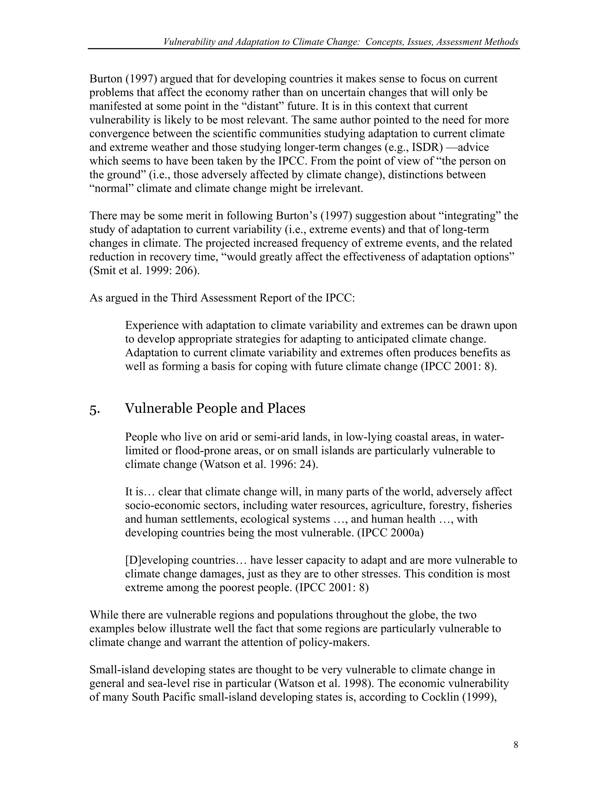 Vulnerability and Adaptation to Climate Change: Concepts, Issues, Assessment Methods
Burton (1997) argued that for developing countries it makes sense to focus on current
problems that affect the economy rather than on uncertain changes that will only be
manifested at some point in the “distant” future. It is in this context that current
vulnerability is likely to be most relevant. The same author pointed to the need for more
convergence between the scientific communities studying adaptation to current climate
and extreme weather and those studying longer-term changes (e.g., ISDR) —advice
which seems to have been taken by the IPCC. From the point of view of “the person on
the ground” (i.e., those adversely affected by climate change), distinctions between
“normal” climate and climate change might be irrelevant.
There may be some merit in following Burton’s (1997) suggestion about “integrating” the
study of adaptation to current variability (i.e., extreme events) and that of long-term
changes in climate. The projected increased frequency of extreme events, and the related
reduction in recovery time, “would greatly affect the effectiveness of adaptation options”
(Smit et al. 1999: 206).
As argued in the Third Assessment Report of the IPCC:
Experience with adaptation to climate variability and extremes can be drawn upon
to develop appropriate strategies for adapting to anticipated climate change.
Adaptation to current climate variability and extremes often produces benefits as
well as forming a basis for coping with future climate change (IPCC 2001: 8).
5. Vulnerable People and Places
People who live on arid or semi-arid lands, in low-lying coastal areas, in water-
limited or flood-prone areas, or on small islands are particularly vulnerable to
climate change (Watson et al. 1996: 24).
It is… clear that climate change will, in many parts of the world, adversely affect
socio-economic sectors, including water resources, agriculture, forestry, fisheries
and human settlements, ecological systems …, and human health …, with
developing countries being the most vulnerable. (IPCC 2000a)
[D]eveloping countries… have lesser capacity to adapt and are more vulnerable to
climate change damages, just as they are to other stresses. This condition is most
extreme among the poorest people. (IPCC 2001: 8)
While there are vulnerable regions and populations throughout the globe, the two
examples below illustrate well the fact that some regions are particularly vulnerable to
climate change and warrant the attention of policy-makers.
Small-island developing states are thought to be very vulnerable to climate change in
general and sea-level rise in particular (Watson et al. 1998). The economic vulnerability
of many South Pacific small-island developing states is, according to Cocklin (1999),
8
 