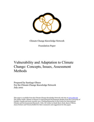 Climate Change Knowledge Network
Foundation Paper
Vulnerability and Adaptation to Climate
Change: Concepts, Issues, Assessment
Methods
Prepared by Santiago Olmos
For the Climate Change Knowledge Network
July 2001
This paper is available from the Climate Change Knowledge Network web site at www.cckn.net.
The author holds a Master of Science in International Development Studies from the University of
Guelph, Canada and most recently was a Visiting Researcher at the Centre for International
Climate and Environmental Research—Oslo. He wishes to thank Barry Smit, Karen O'Brien,
Jason Switzer and Victoria Kellett for their comments and suggestions for this paper.
 
