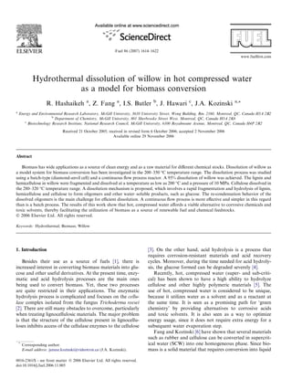 Hydrothermal dissolution of willow in hot compressed water
as a model for biomass conversion
R. Hashaikeh a
, Z. Fang a
, I.S. Butler b
, J. Hawari c
, J.A. Kozinski a,*
a
Energy and Environmental Research Laboratory, McGill University, 3610 University Street, Wong Building, Rm. 2160, Montreal, QC, Canada H3A 2B2
b
Department of Chemistry, McGill University, 801 Sherbrooke Street West, Montreal, QC, Canada H3A 2K6
c
Biotechnology Research Institute, National Research Council, McGill University, 6100 Royalmount Avenue, Montreal, QC, Canada H4P 2R2
Received 21 October 2005; received in revised form 6 October 2006; accepted 2 November 2006
Available online 29 November 2006
Abstract
Biomass has wide applications as a source of clean energy and as a raw material for diﬀerent chemical stocks. Dissolution of willow as
a model system for biomass conversion has been investigated in the 200–350 °C temperature range. The dissolution process was studied
using a batch-type (diamond-anvil cell) and a continuous ﬂow process reactor. A 95% dissolution of willow was achieved. The lignin and
hemicellulose in willow were fragmented and dissolved at a temperature as low as 200 °C and a pressure of 10 MPa. Cellulose dissolved in
the 280–320 °C temperature range. A dissolution mechanism is proposed, which involves a rapid fragmentation and hydrolysis of lignin,
hemicellulose and cellulose to form oligomers and other water–soluble products, such as glucose. The re-condensation behavior of the
dissolved oligomers is the main challenge for eﬃcient dissolution. A continuous ﬂow process is more eﬀective and simpler in this regard
than is a batch process. The results of this work show that hot, compressed water aﬀords a viable alternative to corrosive chemicals and
toxic solvents, thereby facilitating the utilization of biomass as a source of renewable fuel and chemical feedstocks.
Ó 2006 Elsevier Ltd. All rights reserved.
Keywords: Hydrothermal; Biomass; Willow
1. Introduction
Besides their use as a source of fuels [1], there is
increased interest in converting biomass materials into glu-
cose and other useful derivatives. At the present time, enzy-
matic and acid hydrolysis processes are the main ones
being used to convert biomass. Yet, these two processes
are quite restricted in their applications. The enzymatic
hydrolysis process is complicated and focuses on the cellu-
lase complex isolated from the fungus Trichoderma reesei
[2]. There are still many obstacles to overcome, particularly
when treating lignocellulosic materials. The major problem
is that the structure of the cellulose present in lignocellu-
loses inhibits access of the cellulase enzymes to the cellulose
[3]. On the other hand, acid hydrolysis is a process that
requires corrosion-resistant materials and acid recovery
cycles. Moreover, during the time needed for acid hydroly-
sis, the glucose formed can be degraded severely [4].
Recently, hot, compressed water (super- and sub-criti-
cal) has been shown to have a high ability to hydrolyze
cellulose and other highly polymeric materials [5]. The
use of hot, compressed water is considered to be unique,
because it utilizes water as a solvent and as a reactant at
the same time. It is seen as a promising path for ‘green
chemistry’ by providing alternatives to corrosive acids
and toxic solvents. It is also seen as a way to optimize
energy usage, since it does not require extra energy for a
subsequent water evaporation step.
Fang and Kozinski [6] have shown that several materials
such as rubber and cellulose can be converted in supercrit-
ical water (SCW) into one homogeneous phase. Since bio-
mass is a solid material that requires conversion into liquid
0016-2361/$ - see front matter Ó 2006 Elsevier Ltd. All rights reserved.
doi:10.1016/j.fuel.2006.11.005
*
Corresponding author.
E-mail address: janusz.kozinski@videotron.ca (J.A. Kozinski).
www.fuelﬁrst.com
Fuel 86 (2007) 1614–1622
 
