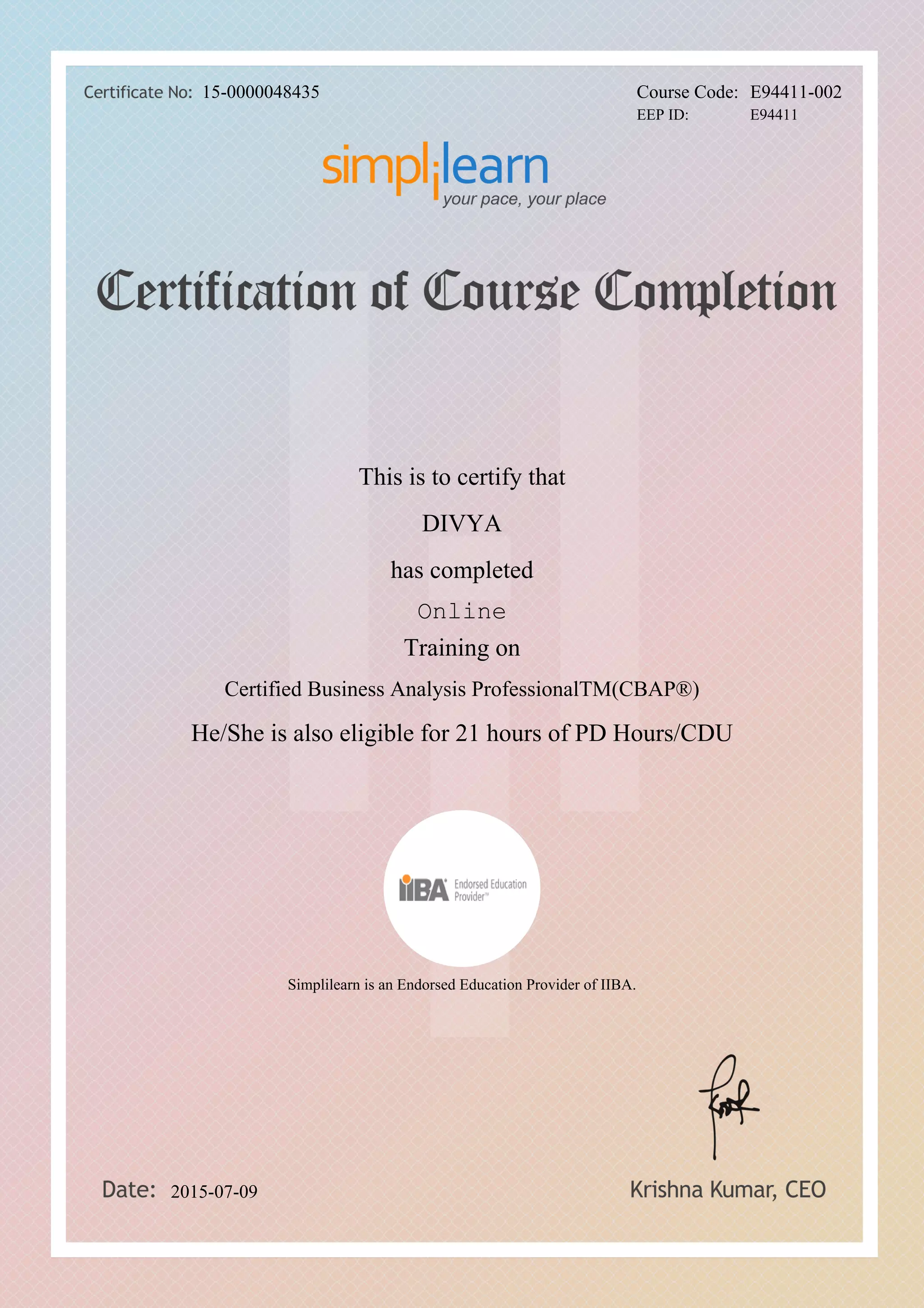 DIVYA
Certified Business Analysis ProfessionalTM(CBAP®)
Online
This is to certify that
has completed
Training on
He/She is also eligible for 21 hours of PD Hours/CDU
2015-07-09
15-0000048435 Course Code: E94411-002
Simplilearn is an Endorsed Education Provider of IIBA.
EEP ID: E94411