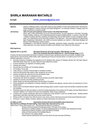 SHIRLA MARANAN MATARLO
E-mail: shirla_maranan@yahoo.com
Objective: Seeking a challenging position in which offers diverse job responsibilities in Human Resource/Recruitment, Administration,
People Management, Customer Orientation and Quality Management. I am extremely motivated in changing career and
eager to contribute to a company's growth.
Job Summary: Total of 16 years work experience, almost 14 years in the United Arab Emirates.
Eleven years in office administration and human resource/recruitment, five years experience in Information Technology
including installing, configuring, and troubleshooting personal computers hardware/software. In charge as a help desk staff
/ software & hardware technician, evaluating and implementing LAN and WAN solutions & project management system.
Assist in the implementation and the day-to-day operations of the department. Three years experience as Sales/Leasing
Agent, Receptionist & Administrator, nine months as Accounts Assistants cum Cashier in a Real Estate Developer and
Business Centre/Office Space Leasing Company.
Capability: Knowledgeable in UAE Nationals recruitment, dependable, hardworking, flexible, responsible, open-minded, can work
without supervision at any given schedule and ability to work efficiently on own initiative and under pressure.
Work Experiences
September 2011 to July 2016 Recruitment Researcher (Sourcing) Consultant / Office Manager cum PRO
Allen & York Sustainable Recruitment Middle East FZ – Dubai Knowledge Village, U. A. E.
(A leading International Sustainability Recruitment Consultancy for almost 20 years, specializing across the environmental, renewable energy,
energy services, built environment, health & safety, waste, engineering and mining and resources sectors. It is trusted by some of the most
influential organizations in the world.)
 Sourcing & screening of candidates from applications and CV databases (Own company CV Database, Monster Gulf, Gulf Talent, Rigzone,
World Wide Worker, Naukri Gulf, Job adder, Seek) and social networks line LinkedIn
 Proactive identification and registration of interesting profiles.
 Attending client meeting.
 Accurate data input into Allen and York bespoke database.
 CV formatting in house style.
 Timely setting up or sending of interview letters to candidates and clients
 Performing administrative tasks related to office management and recruitment
 Assisting consultants with researches and other administration duties
 To answer all telephone calls in a professional manner.
 Prompt liaison with clients and candidates in confirming interviews and all other related matters.
 Uploading of vacancies and maintain advertising web sites.
 Identify, develop and refer fully qualified leads to the Recruitment Consultants.
 Positive identification and development of potential candidates via database name gathering, executive search and advertising for to link to
potential clients.
 Conduct search of all relevant reference materials, either technology based or printed, to acquire names and identities of potential new clients
and candidates.
 Proactively propose new ideas and solutions to improve the global development of the company and the quality of services offered based on
information collected on our markets (Environment and Sustainability, Waste, Energy, Engineering).
 Contribute well to business development sales and the maintenance of high standards of client and candidate service. Identifies potential
opportunities to help clients, asks clients how services could be improved.
 Working as PRO in arranging Tecom GSO documents, visas, tenancy contract, trade license and governmental required letters/documents.
 Working as IT support, dealing in Hardware, software and network administration and maintenance.
Oct 2009 to Jul 2011 Administrative Assistant (Personal Assistant)/Recruitment Researcher)
Data ACQ FZ-LLC (affiliated with Select Staffing / Select Family USA), Dubai Internet City, U.A.E.
(Select Family 1st
Branch Office outside U.S.A. – Recruitment/Human Resource Consultancy)
 Worked as Personal Assistant to the Managing Director / Part-owner of the company.
 Searching for a qualified candidate in the resume databases/portals such as Monster, Bayt, Naukrigulf and Rozee.
 Headhunting for potential candidates, mostly UAE National Candidates.
 Sorting and initial screening of the candidates Resume.
 Post vacancies in the company website.
 Prepare vacancies advertisement (print and online ads) for the local news paper (Gulf News)
- 1 of 5 -
 