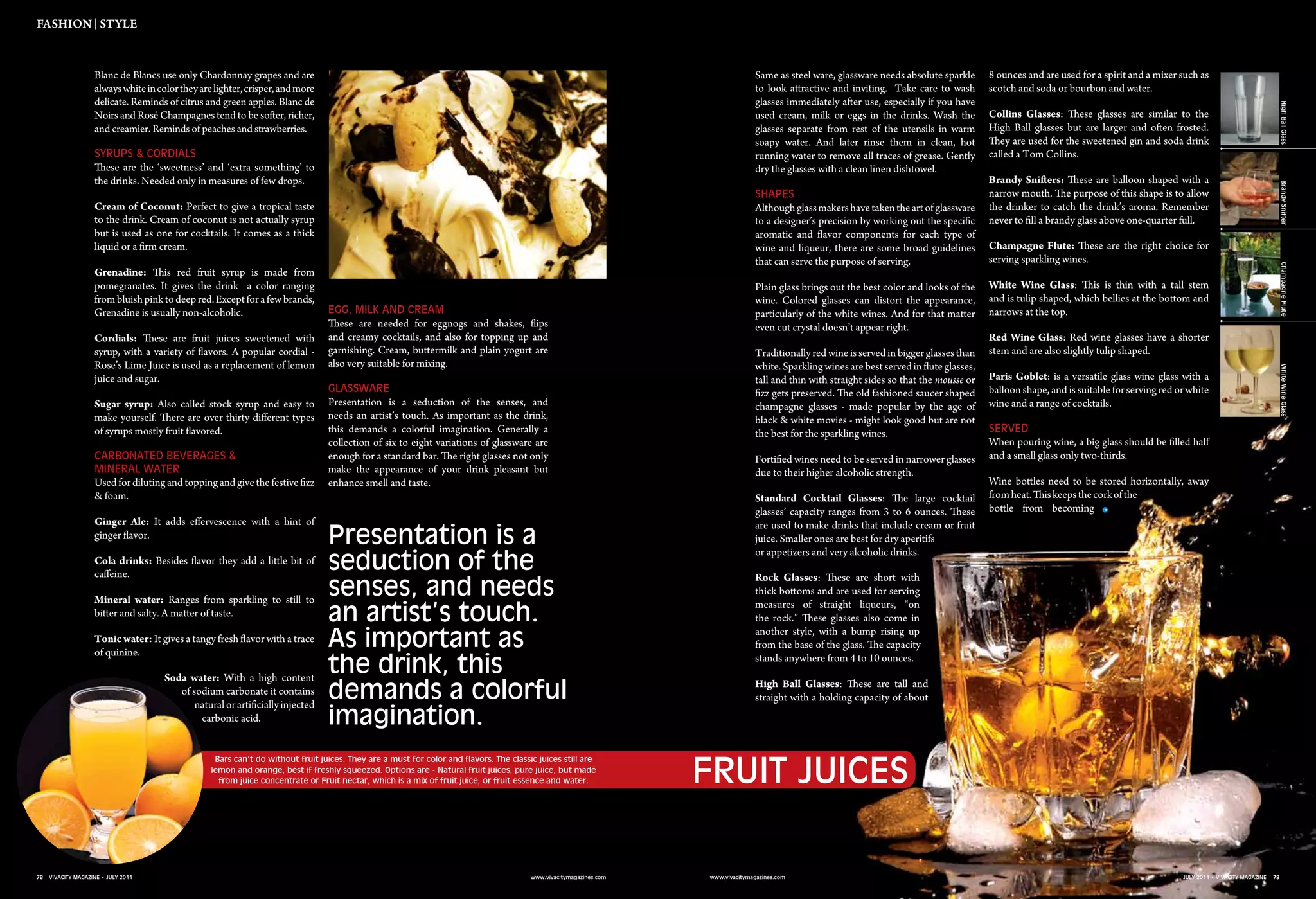 78 vivacity magazine • july 2011 www.vivacitymagazines.com 79july 2011 • vivacity magazinewww.vivacitymagazines.com
Blanc de Blancs use only Chardonnay grapes and are
alwayswhiteincolortheyarelighter,crisper,andmore
delicate. Reminds of citrus and green apples. Blanc de
Noirs and Rosé Champagnes tend to be softer, richer,
and creamier. Reminds of peaches and strawberries.
Syrups & Cordials
These are the ‘sweetness’ and ‘extra something’ to
the drinks. Needed only in measures of few drops.
Cream of Coconut: Perfect to give a tropical taste
to the drink. Cream of coconut is not actually syrup
but is used as one for cocktails. It comes as a thick
liquid or a firm cream.
Grenadine: This red fruit syrup is made from
pomegranates. It gives the drink a color ranging
frombluish pink to deep red. Except for a fewbrands,
Grenadine is usually non-alcoholic.
Cordials: These are fruit juices sweetened with
syrup, with a variety of flavors. A popular cordial -
Rose’s Lime Juice is used as a replacement of lemon
juice and sugar.
Sugar syrup: Also called stock syrup and easy to
make yourself. There are over thirty different types
of syrups mostly fruit flavored.
Carbonated Beverages &
Mineral water
Used for diluting and topping and give the festive fizz
& foam.
Ginger Ale: It adds effervescence with a hint of
ginger flavor.
Cola drinks: Besides flavor they add a little bit of
caffeine.
Mineral water: Ranges from sparkling to still to
bitter and salty. A matter of taste.
Tonic water: It gives a tangy fresh flavor with a trace
of quinine.
Soda water: With a high content
of sodium carbonate it contains
natural or artificially injected
carbonic acid.
Egg, Milk and Cream
These are needed for eggnogs and shakes, flips
and creamy cocktails, and also for topping up and
garnishing. Cream, buttermilk and plain yogurt are
also very suitable for mixing.
Glassware
Presentation is a seduction of the senses, and
needs an artist’s touch. As important as the drink,
this demands a colorful imagination. Generally a
collection of six to eight variations of glassware are
enough for a standard bar. The right glasses not only
make the appearance of your drink pleasant but
enhance smell and taste.
Same as steel ware, glassware needs absolute sparkle
to look attractive and inviting. Take care to wash
glasses immediately after use, especially if you have
used cream, milk or eggs in the drinks. Wash the
glasses separate from rest of the utensils in warm
soapy water. And later rinse them in clean, hot
running water to remove all traces of grease. Gently
dry the glasses with a clean linen dishtowel.
Shapes
Althoughglassmakershavetakentheartofglassware
to a designer’s precision by working out the specific
aromatic and flavor components for each type of
wine and liqueur, there are some broad guidelines
that can serve the purpose of serving.
Plain glass brings out the best color and looks of the
wine. Colored glasses can distort the appearance,
particularly of the white wines. And for that matter
even cut crystal doesn’t appear right.
Traditionallyredwineisservedinbiggerglassesthan
white. Sparkling wines are best served in flute glasses,
tall and thin with straight sides so that the mousse or
fizz gets preserved. The old fashioned saucer shaped
champagne glasses - made popular by the age of
black & white movies - might look good but are not
the best for the sparkling wines.
Fortified wines need to be served in narrower glasses
due to their higher alcoholic strength.
Standard Cocktail Glasses: The large cocktail
glasses’ capacity ranges from 3 to 6 ounces. These
are used to make drinks that include cream or fruit
juice. Smaller ones are best for dry aperitifs
or appetizers and very alcoholic drinks.
Rock Glasses: These are short with
thick bottoms and are used for serving
measures of straight liqueurs, “on
the rock.” These glasses also come in
another style, with a bump rising up
from the base of the glass. The capacity
stands anywhere from 4 to 10 ounces.
High Ball Glasses: These are tall and
straight with a holding capacity of about
8 ounces and are used for a spirit and a mixer such as
scotch and soda or bourbon and water.
Collins Glasses: These glasses are similar to the
High Ball glasses but are larger and often frosted.
They are used for the sweetened gin and soda drink
called a Tom Collins.
Brandy Snifters: These are balloon shaped with a
narrow mouth. The purpose of this shape is to allow
the drinker to catch the drink’s aroma. Remember
never to fill a brandy glass above one-quarter full.
Champagne Flute: These are the right choice for
serving sparkling wines.
White Wine Glass: This is thin with a tall stem
and is tulip shaped, which bellies at the bottom and
narrows at the top.
Red Wine Glass: Red wine glasses have a shorter
stem and are also slightly tulip shaped.
Paris Goblet: is a versatile glass wine glass with a
balloon shape, and is suitable for serving red or white
wine and a range of cocktails.
Served
When pouring wine, a big glass should be filled half
and a small glass only two-thirds.
Wine bottles need to be stored horizontally, away
fromheat.Thiskeepsthecorkofthe
bottle from becoming
Fruit Juices
fashion | Style
Presentation is a
seduction of the
senses, and needs
an artist’s touch.
As important as
the drink, this
demands a colorful
imagination.
78 vivacity magazine • july 2011 www.vivacitymagazines.com www.vivacitymagazines.com
HighBallGlassBrandySnifterChampagneFluteWhiteWineGlass
79july 2011 • vivacity magazine
Bars can’t do without fruit juices. They are a must for color and flavors. The classic juices still are
lemon and orange, best if freshly squeezed. Options are - Natural fruit juices, pure juice, but made
from juice concentrate or Fruit nectar, which is a mix of fruit juice, or fruit essence and water.
 