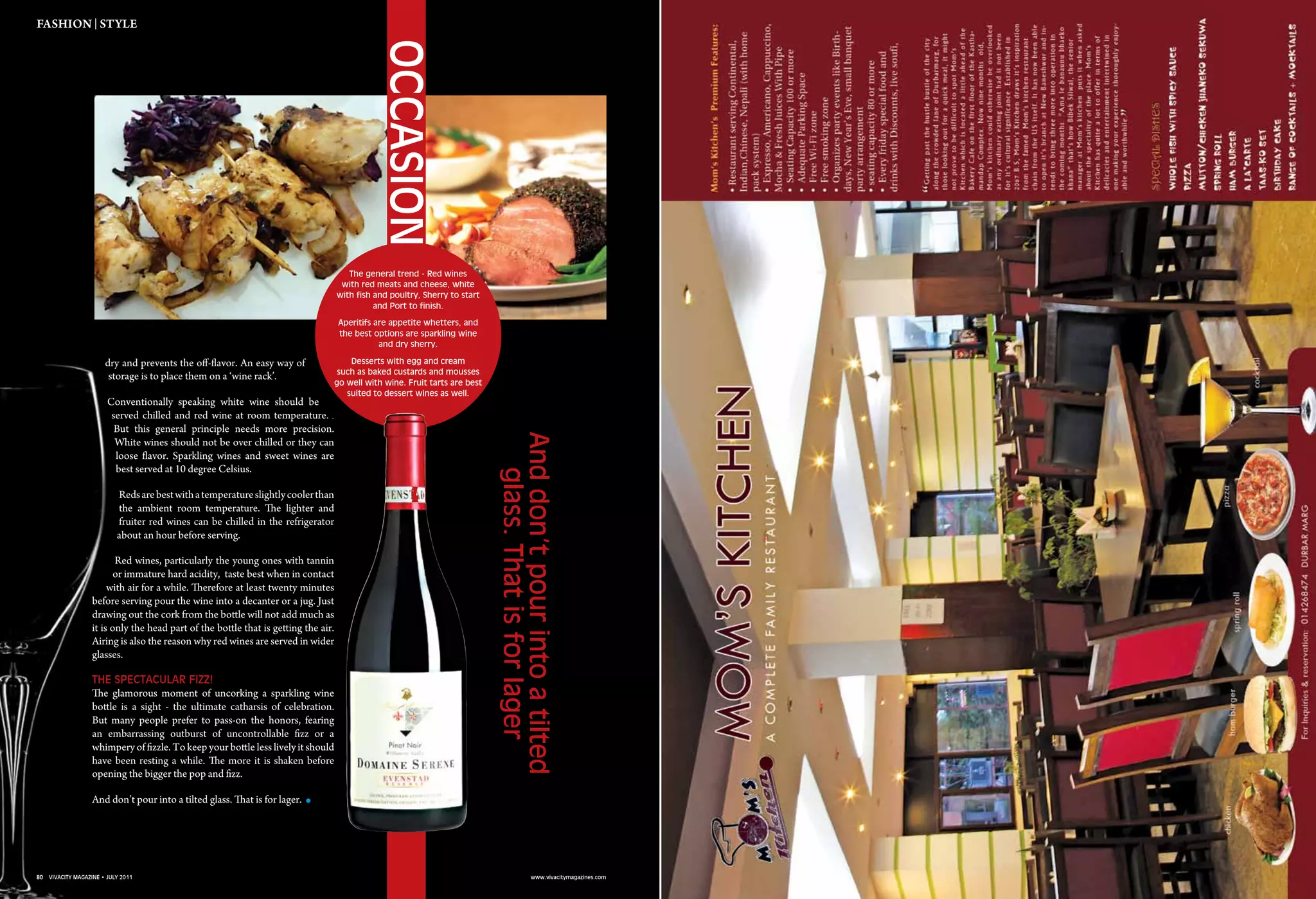 80 vivacity magazine • july 2011 www.vivacitymagazines.com
dry and prevents the off-flavor. An easy way of
storage is to place them on a ‘wine rack’.
Conventionally speaking white wine should be
served chilled and red wine at room temperature.
But this general principle needs more precision.
White wines should not be over chilled or they can
loose flavor. Sparkling wines and sweet wines are
best served at 10 degree Celsius.
Redsarebestwithatemperatureslightlycoolerthan
the ambient room temperature. The lighter and
fruiter red wines can be chilled in the refrigerator
about an hour before serving.
Red wines, particularly the young ones with tannin
or immature hard acidity, taste best when in contact
with air for a while. Therefore at least twenty minutes
before serving pour the wine into a decanter or a jug. Just
drawing out the cork from the bottle will not add much as
it is only the head part of the bottle that is getting the air.
Airing is also the reason why red wines are served in wider
glasses.
The spectacular fizz!
The glamorous moment of uncorking a sparkling wine
bottle is a sight - the ultimate catharsis of celebration.
But many people prefer to pass-on the honors, fearing
an embarrassing outburst of uncontrollable fizz or a
whimpery of fizzle. To keep your bottle less lively it should
have been resting a while. The more it is shaken before
opening the bigger the pop and fizz.
And don’t pour into a tilted glass. That is for lager..
fashion | Style
Anddon’tpourintoatilted
glass.Thatisforlager
The general trend - Red wines
with red meats and cheese, white
with fish and poultry, Sherry to start
and Port to finish.
Aperitifs are appetite whetters, and
the best options are sparkling wine
and dry sherry.
Desserts with egg and cream
such as baked custards and mousses
go well with wine. Fruit tarts are best
suited to dessert wines as well.
Occasion
80 vivacity magazine • july 2011 www.vivacitymagazines.com
 