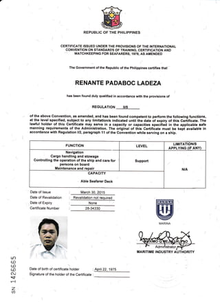 ., (
CERTIFICATE ISSUED UNDER THE PROVISIONS OF THE INTERNATIONAL
CONVENTION ON STANDARDS OF TRAINING, CERTIFICATION AND
WATCHKEEPING FOR SEAFARERS,1978, AS AMENDED
The Government of the Republic of the Philippines certifies that'
RENANTE PADABOC LADEZA
has been foundduly qualified in accordance with the provisions of
REGULATION IUs
of the above Convehtion, as amended, and has been found competent to perform the following fUnctlons,
at the level specified, subject to any limitation/s indicated until the date of expiry of this Certificate. The
lawful holder of this Certificate may serve in a capacity or capacities specified in the applicable safe
manning requirements of the Administration. The original of this Certificate must be kept available in
accorda4ee with Regulation ll2, paragraph 11 of the Gonvention while serving on a ship.
ffit
@MARINA
Date of lssue
Date of Revalidation
Date of Expiry
Certificate Number
March 30 2015
None
28-34330
tJ?
CE
(o
cJ
.<f
r-l
Z
a
)
Date of birth of certificate ho.lder : April22, 19TS

Signature of theAolder of the Certifisate :
--.*/.-
FUNCTION LEVEL
LIMITATION/S
APPLYING (IF ANY)
Navigation l
Cargo handling and stowage
Controlling the operation of the ship and care for
persons on board
Maintenance and repair
Support
N/A
CAPACITY
Able Seafarer Deck
MARITIME INDUSTRY AUTHORITY
 
