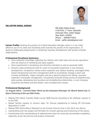 MD.JAFFER EKBAL ANSARI
MD.Jaffer Ekbal Ansari
H.No-E35, 1st
Floor, Backside
Vishwash Park, Uttam Nagar
New Delhi-110059
Phone: – 09958777623
Email : jaffer.ekbal@gmail.com
Career Profile: Seeking the position of a Retail Operation Manager where in I can make
effective use of my sales and marketing skills towards the growth of the organization. In
Quest of challenging assignments in marketing/ business development with growth oriented
organizations.
Professional Excellence Summary:
• Have adequate knowledge regarding the relation with retail sales and service operations
with the essence of marketing and sales support.
• Have experienced in developing and directing individual as well as associate staffs.
• Dynamic sales professional with 8+ years of successful experience in new business
development, competitive market share expansion and relation building. Leveraged finely
honed interpersonal and time management skills to successfully manage a team and
increase profitability. Highly energetic and has a genuine passion for Selling, business
expansion and people management. Consistently achieved strong record of outperforming
sales quotas, developing new business and strengthening relationship, in ever-changing
Industries like Retail and Real Estate. Core competencies include.
Professional Background:
11 August 2014 – Current Date: Work as the Assistant Manager for Bharti Retail Ltd, in
Store Planning & Set up-PAN India.
• Making STO (Stock Transfer Order) as per BOQ fixtures according to ML (Modular Layout) in
to the SAP.
• Raised Vehicle request to concern dept. for fixtures dispatching & making PR (Purchase
Requisition) in SAP
• Making SRR (Store Return Request) as per Excess Fixtures lying in the old & new Stores.
• Coordinating with the project and VM team for smooth opening and functioning of the stores.
• Coordinating with merchandising & replenishment team for ensuring merchandise availability,
especially as per the promos and product movement.
 