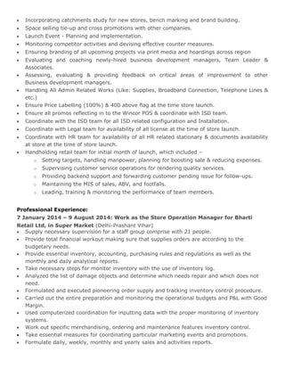 • Incorporating catchments study for new stores, bench marking and brand building.
• Space selling tie-up and cross promotions with other companies.
• Launch Event - Planning and implementation.
• Monitoring competitor activities and devising effective counter measures.
• Ensuring branding of all upcoming projects via print media and hoardings across region
• Evaluating and coaching newly-hired business development managers, Team Leader &
Associates.
• Assessing, evaluating & providing feedback on critical areas of improvement to other
Business development managers.
• Handling All Admin Related Works (Like: Supplies, Broadband Connection, Telephone Lines &
etc.)
• Ensure Price Labelling (100%) & 400 above flag at the time store launch.
• Ensure all promos reflecting in to the Wincor POS & coordinate with ISD team.
• Coordinate with the ISD team for all ISD related configuration and Installation.
• Coordinate with Legal team for availability of all license at the time of store launch.
• Coordinate with HR team for availability of all HR related stationary & documents availability
at store at the time of store launch.
• Handholding retail team for initial month of launch, which included –
o Setting targets, handling manpower, planning for boosting sale & reducing expenses.
o Supervising customer service operations for rendering quality services.
o Providing backend support and forwarding customer pending issue for follow-ups.
o Maintaining the MIS of sales, ABV, and footfalls.
o Leading, training & monitoring the performance of team members.
Professional Experience:
7 January 2014 – 9 August 2014: Work as the Store Operation Manager for Bharti
Retail Ltd, in Super Market (Delhi-Prashant Vihar)
• Supply necessary supervision for a staff group comprise with 21 people.
• Provide total financial workout making sure that supplies orders are according to the
budgetary needs.
• Provide essential inventory, accounting, purchasing rules and regulations as well as the
monthly and daily analytical reports.
• Take necessary steps for monitor inventory with the use of inventory log.
• Analyzed the list of damage objects and determine which needs repair and which does not
need.
• Formulated and executed pioneering order supply and tracking inventory control procedure.
• Carried out the entire preparation and monitoring the operational budgets and P&L with Good
Margin.
• Used computerized coordination for inputting data with the proper monitoring of inventory
systems.
• Work out specific merchandising, ordering and maintenance features inventory control.
• Take essential measures for coordinating particular marketing events and promotions.
• Formulate daily, weekly, monthly and yearly sales and activities reports.
 