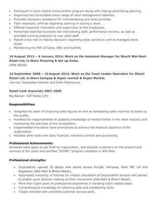 • Participant in local market enhancement program along with making advertising planning.
• Organized and formulated entire range of retail management liabilities.
• Provided necessary assistance for merchandising and local purchase
• Took necessary controls regarding opening or closing a store.
• Offered important motivation and supervision to the employees.
• Performed essential functions like interviewing staff, performance reviews, as well as
provided training programs to new retail staff.
• Played a key role in making decisions regarding stock control as well as managed stock
levels.
• Maintaining the MIS of Sales, ABV and footfalls.
16 August 2012 – 6 January 2014: Work as the Assistant Manager for Bharti Wal-Mart
Retail Ltd, in Store Planning & Set up-India.
(PAN INDIA)
15 September 2008 – 15 August 2012: Work as the Team Leader Operation for Bharti
Retail Ltd, in Store Compaq & Hyper market & Super Market.
(Karnal, Ghaziabad-Vaishali and Delhi-Pitampura)
Retail Cash Associate 2007-2008
Big Bazaar- GIP Noida (UP)
Responsibilities:
• Assigned the tasks of analyzing sales figures as well as forecasting sales volumes to boost up
the profits.
• Handled the responsibilities of updating knowledge of market trends in the retail industry and
monitoring the activities of the competitors.
• Implemented innovative store promotions to achieve the financial objective of the
organization.
• Handled other tasks like daily financial, inventory control and accounting.
Professional Achievements:
Achieved sales goals as set forth by organization, and educate customers on the product and
services of the client and certified “SCOPE’’ program complete in Wal-Mart.
Professional strengths:
• Successfully opened 20 above new stores across Punjab, Haryana, Delhi MP, UP and
Rajasthan (Wal-Mart & Bharti-Retail).
• Automated inventory of fixtures for instant calculation of depreciation amount and period,
to enable quick decision making on their movement (Wal-Mart & Bharti-Retail).
• More than Eight years of professional experience in handling retail related tasks.
• Comprehensive knowledge of collecting data and establishing facts.
• Target-oriented with excellent customer service skills.
 