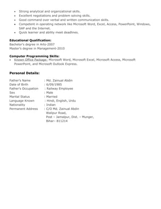 • Strong analytical and organizational skills.
• Excellent negotiations and problem solving skills.
• Good command over verbal and written communication skills.
• Competent in operating network like Microsoft Word, Excel, Access, PowerPoint, Windows,
SAP and the Internet.
• Quick learner and ability meet deadlines.
Educational Qualification:
Bachelor's degree in Arts-2007
Master’s degree in Management-2010
Computer Programming Skills:
• Known Office Package: Microsoft Word, Microsoft Excel, Microsoft Access, Microsoft
PowerPoint, and Microsoft Outlook Express.
Personal Details:
Father’s Name : Md. Zainual Abdin
Date of Birth : 6/09/1985
Father’s Occupation : Railway Employee
Sex : Male
Marital Status : Married
Language Known : Hindi, English, Urdu
Nationality : Indian
Permanent Address : C/O Md. Zainual Abdin
Walipur Road,
Post – Jamalpur, Dist. – Munger,
Bihar– 811214
 