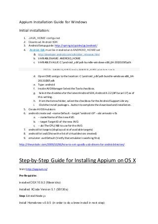 Appium Installation Guide for Windows
Initial installation:
1. JAVA_HOME configured
2. Download Android SDK
3. AndroidSetupguide: http://spring.io/guides/gs/android/
4. Android-Sdk must be installed and ANDROID_HOME set
a. http://developer.android.com/sdk/older_releases.html
b. VARIABLENAME: ANDROID_HOME
c. VARIABLEVALUE:C:android_sdkadt-bundle-windows-x86_64-20131030sdk
PATH: %ANDROID_HOME%tools;%ANDROID_HOME%platform-tools
d. OpenCMD and go to the location: C:android_sdkadt-bundle-windows-x86_64-
20131030sdk
e. Type:android
f. Inside AVDManagerSelectthe Toolscheckbox.
g. Selectthe checkbox forthe latestAndroidSDK,Android4.2.2(APILevel 17) as of
thiswriting.
h. From the Extras folder,selectthe checkbox forthe AndroidSupportLibrary.
i. Clickthe Install packages…buttontocomplete the downloadandinstallation.
5. Create AVDEmulators
6. androidcreate avd –name Default--target"android-19"--abi armeabi-v7a
a. --name Name of the new AVD.
b. --targetTargetID of the new AVD.
c. --abi The CPU/ABIto use for the AVD.
7. androidlisttargets (displaysalistof availabletargets)
8. androidlistavd (Showsthe listof virtual devicescreated)
9. emulator-avdDefault(Verifythatemulatorisworkingfine)
http://theunlockr.com/2009/10/06/how-to-set-up-adb-usb-drivers-for-android-devices/
Step-by-Step Guide for Installing Appium on OS X
Visit:http://appium.io/
Pre-Requisite:
Installed OSX10.9.2 (Mavericks)
Installed XCode Version 5.1 (5B130a)
Step: 1 Install Node.js
Install Homebrew v.0.9.5 (in order to do a brew install in next step)
 