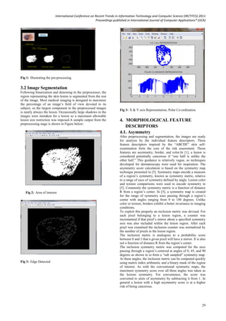 International Conference on Recent Trends in Information Technology and Computer Science (IRCTITCS) 2011
Proceedings published in International Journal of Computer Applications® (IJCA)
29
Fig 1: Illustrating the pre-processing
3.2 Image Segmentation
Following binarization and denoising in the preprocessor, the
region representing the skin lesion is segmented from the rest
of the image. Most medical imaging is designed to maximize
the percentage of an image’s field of view devoted to its
subject, so the largest component in the preprocessed images
is nearly always the lesion. Occasionally large shadows in the
images were mistaken for a lesion so a maximum allowable
lesion size restriction was imposed.A sample output from the
preprocessing stage is shown in Figure below:
Fig 2: Area of interest
Fig 3: Edge Detected
Fig 3: X & Y axis Representation, Polar Co-ordination
4. MORPHOLOGICAL FEATURE
DESCRIPTORS
4.1. Asymmetry
After preprocessing and segmentation, the images are ready
for analysis by the individual feature descriptors. Three
feature descriptors inspired by the “ABCDE” skin self-
examination form the core of the risk assessment. Those
features are asymmetry, border, and color.In [1], a lesion is
considered potentially cancerous if “one half is unlike the
other half.” This guidance is relatively vague, so techniques
developed for dermatoscopy were used for inspiration. The
asymmetry score calculation is based on the symmetry map
technique presented in [5]. Symmetry maps encode a measure
of a region’s symmetry, known as symmetry metric, relative
to a range of axes of symmetry defined by angle. Lesion color
and texture comparisons were used to encode symmetry in
[5]. Commonly the symmetry metric is a function of distance
R from a region’s center. In [5], a symmetry map is created
for the range of symmetry axes passing through a region’s
center with angles ranging from 0 to 180 degrees. Unlike
color or texture, borders exhibit a better invariance to imaging
conditions.
To exploit this property an inclusion metric was devised. For
each pixel belonging to a lesion region, a counter was
incremented if that pixel’s mirror about a specified symmetry
axis was also included within the lesion region. After each
pixel was examined the inclusion counter was normalized by
the number of pixels in the lesion region.
The inclusion metric is analogous to a probability score
between 0 and 1 that a given pixel will have a mirror. It is also
not a function of distance R from the region’s center.
The inclusion symmetry metric was computed for the axes
passing through a region’s centroid at angles of 0, 45, and 90
degrees as shown in to form a “sub sampled” symmetry map.
At these angles, the inclusion metric can be computed quickly
using matrix index arithmetic and a binary mask of the region
of interest. As with the conventional symmetry maps, the
maximum symmetry score over all three angles was taken as
the lesions symmetry. For convenience, the score was
converted to units of asymmetry by subtracting it from 1. In
general a lesion with a high asymmetry score is at a higher
risk of being cancerous.
 