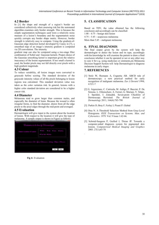 International Conference on Recent Trends in Information Technology and Computer Science (IRCTITCS) 2011
Proceedings published in International Journal of Computer Applications® (IJCA)
30
4.2 Border
In [1] the shape and strength of a region’s border are
considered collectively when assessing risk but the automated
algorithm examines only border strength. This is because the
simple segmentation techniques used were a relatively noisy
measure of a lesion’s boundary and the segmentation noise
quickly corrupts any border shape metric. However, border
strength is relatively easy to compute. Using the gradient-of-
Gaussian edge detection kernel developed by Canny in [7], a
smoothed map of an image’s intensity gradient is computed
via 2D convolution. The intensity
gradient map can also be computed using a two-stage filter
combination of Sobel and Gaussian kernels. Proper choice of
the Gaussian smoothing kernel is important given the relative
inaccuracy of the lesion segmentation. If too small a kernel is
used, the border pixels may not fall directly over pixels with a
high gradient magnitude.
4.3 Colour
To reduce variability, all lesion images were converted to
grayscale before scoring. The standard deviation of the
grayscale intensity values of all the pixels belonging to lesion
regions was calculated. This standard deviation value was
taken as the color variation risk. In general, lesions with a
higher color standard deviation are considered to be a higher
cancer risk.
4.4 Diameter
Melanoma tend to grow larger than common moles, and
especially the diameter of 6mm. Because the wound is often
irregular forms, to find the diameter, drawn from all the edge
pixels to the pixel edges through the mid-point and averaged.
4.5 Evaluation
Dermatologist will give input to the system about the location
of lesion. With respect to the location it will give the type of
melanoma. A sample output is shown in Figure as follows:
5. CLASSIFICATION
Based on TDV, the value obtained has the following
conclusion and accordingly can be classified:
1.00 – 4.75 – benign skin lesion
4.75 – 5.45 – suspicious melanoma
More than 5.45 – malignant melanoma
6. FINAL DIAGNOSIS
The final output given by the system will help the
dermatologist to detect the lesion and its type, accordingly
with his knowledge he will examine the patient to draw a final
conclusion whether it can be operated or not or any other way
to cure it for e.g. using medicines or ointments,etc.Melanoma
Decision Support System will help Dermatologist to diagnose
melanoma in early stages.
7. REFERENCES
[1] Stolz W, Riemann A, Cognetta AB. ABCD rule of
dermatoscopy: a new practical method for early
recognition of malignant melanoma. Eur J Deratol 1994;
4:521-7
[2] G. Argenziano, C. Catricala, M. Ardigo, P. Buccini, P. De
Simone, L. Eibenschutz, A. Ferrari, G. Mariani, V. Silipo,
I. Sperduti, I. Zalaudek. Seven-point Checklist of
Dermoscopy Revisited. The British Journal of
Dermatology 2011; 164(4):785-790
[3] Parkin D, Bray F, Ferlay J, Pisani P. Global
[4] Otsu N. A Threshold Selection Method from Gray-Level
Histograms. IEEE Transactions on Systems, Man, and
Cybernetics. 1979. Vol. 9 Issue 1:62-66.
[5] Schmid-Saugeon P, Guillod J, Thiran JP. Towards a
computer-aided diagnosis system for pigmented skin
lesions. Computerized Medical Imaging and Graphics
2003. 27(1);65-78
.
Fig 4: Evaluation
 