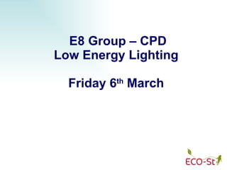 E8 Group – CPD Low Energy Lighting Friday 6 th  March 
