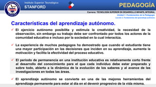  El periodo de permanencia en una institución educativa es relativamente corto frente
al desarrollo del conocimiento para el que cada individuo debe estar preparado y
sobre todo, abierto a la dinámica de la evolución de los saberes y al avance de las
investigaciones en todas las áreas.
Carrera: TECNOLOGÍA SUPERIOR EN DESARROLLO INFANTIL INTEGRAL
Unidad 1. Fundamentos de la Pedagogía
PEDAGOGÍA
Características del aprendizaje autónomo.
Lección 3. Fundamentos del aprendizaje autónomo
 El aprendizaje autónomo se convierte en una de las mejores herramientas del
aprendizaje permanente para estar al día en el devenir progresivo de la vida misma.
 El ejercicio autónomo posibilita y estimula la creatividad, la necesidad de la
observación, sin embargo su trabajo debe ser confrontado por todos los actores de la
comunidad educativa e incluso por la sociedad en la cual interactúa.
 La experiencia de muchos pedagogos ha demostrado que cuando el estudiante tiene
una mayor participación en las decisiones que inciden en su aprendizaje, aumenta la
motivación y facilita la efectividad del proceso educativo.
 