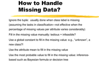 How to Handle
Missing Data?
Ignore the tuple: usually done when class label is missing
(assuming the tasks in classification—not effective when the
percentage of missing values per attribute varies considerably)
Fill in the missing value manually: tedious + infeasible?
Use a global constant to fill in the missing value: e.g., “unknown”, a
new class?!
Use the attribute mean to fill in the missing value
Use the most probable value to fill in the missing value: inference-
based such as Bayesian formula or decision tree
 