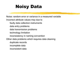 Noisy Data
Noise: random error or variance in a measured variable
Incorrect attribute values may due to
faulty data collection instruments
data entry problems
data transmission problems
technology limitation
inconsistency in naming convention
Other data problems which requires data cleaning
duplicate records
incomplete data
inconsistent data
 