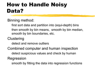 How to Handle Noisy
Data?
Binning method:
first sort data and partition into (equi-depth) bins
then smooth by bin means, smooth by bin median,
smooth by bin boundaries, etc.
Clustering
detect and remove outliers
Combined computer and human inspection
detect suspicious values and check by human
Regression
smooth by fitting the data into regression functions
 