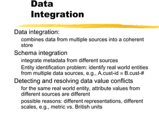 Data
Integration
Data integration:
combines data from multiple sources into a coherent
store
Schema integration
integrate metadata from different sources
Entity identification problem: identify real world entities
from multiple data sources, e.g., A.cust-id ≡ B.cust-#
Detecting and resolving data value conflicts
for the same real world entity, attribute values from
different sources are different
possible reasons: different representations, different
scales, e.g., metric vs. British units
 