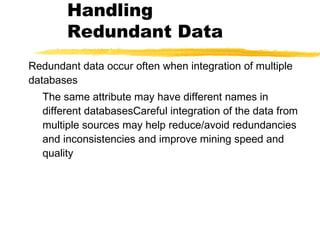 Handling
Redundant Data
Redundant data occur often when integration of multiple
databases
The same attribute may have different names in
different databasesCareful integration of the data from
multiple sources may help reduce/avoid redundancies
and inconsistencies and improve mining speed and
quality
 