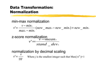 Data Transformation:
Normalization
min-max normalization
z-score normalization
normalization by decimal scaling
AAA
AA
A
minnewminnewmaxnew
minmax
minv
v _)__(' +−
−
−
=
A
A
devstand
meanv
v
_
'
−
=
j
v
v
10
'= Where j is the smallest integer such that Max(| |)<1'v
 