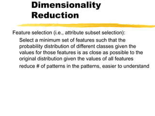 Dimensionality
Reduction
Feature selection (i.e., attribute subset selection):
Select a minimum set of features such that the
probability distribution of different classes given the
values for those features is as close as possible to the
original distribution given the values of all features
reduce # of patterns in the patterns, easier to understand
 