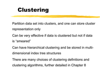 Clustering
Partition data set into clusters, and one can store cluster
representation only
Can be very effective if data is clustered but not if data
is “smeared”
Can have hierarchical clustering and be stored in multi-
dimensional index tree structures
There are many choices of clustering definitions and
clustering algorithms, further detailed in Chapter 8
 