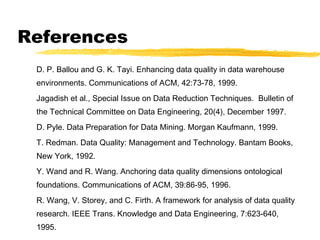References
D. P. Ballou and G. K. Tayi. Enhancing data quality in data warehouse
environments. Communications of ACM, 42:73-78, 1999.
Jagadish et al., Special Issue on Data Reduction Techniques. Bulletin of
the Technical Committee on Data Engineering, 20(4), December 1997.
D. Pyle. Data Preparation for Data Mining. Morgan Kaufmann, 1999.
T. Redman. Data Quality: Management and Technology. Bantam Books,
New York, 1992.
Y. Wand and R. Wang. Anchoring data quality dimensions ontological
foundations. Communications of ACM, 39:86-95, 1996.
R. Wang, V. Storey, and C. Firth. A framework for analysis of data quality
research. IEEE Trans. Knowledge and Data Engineering, 7:623-640,
1995.
 