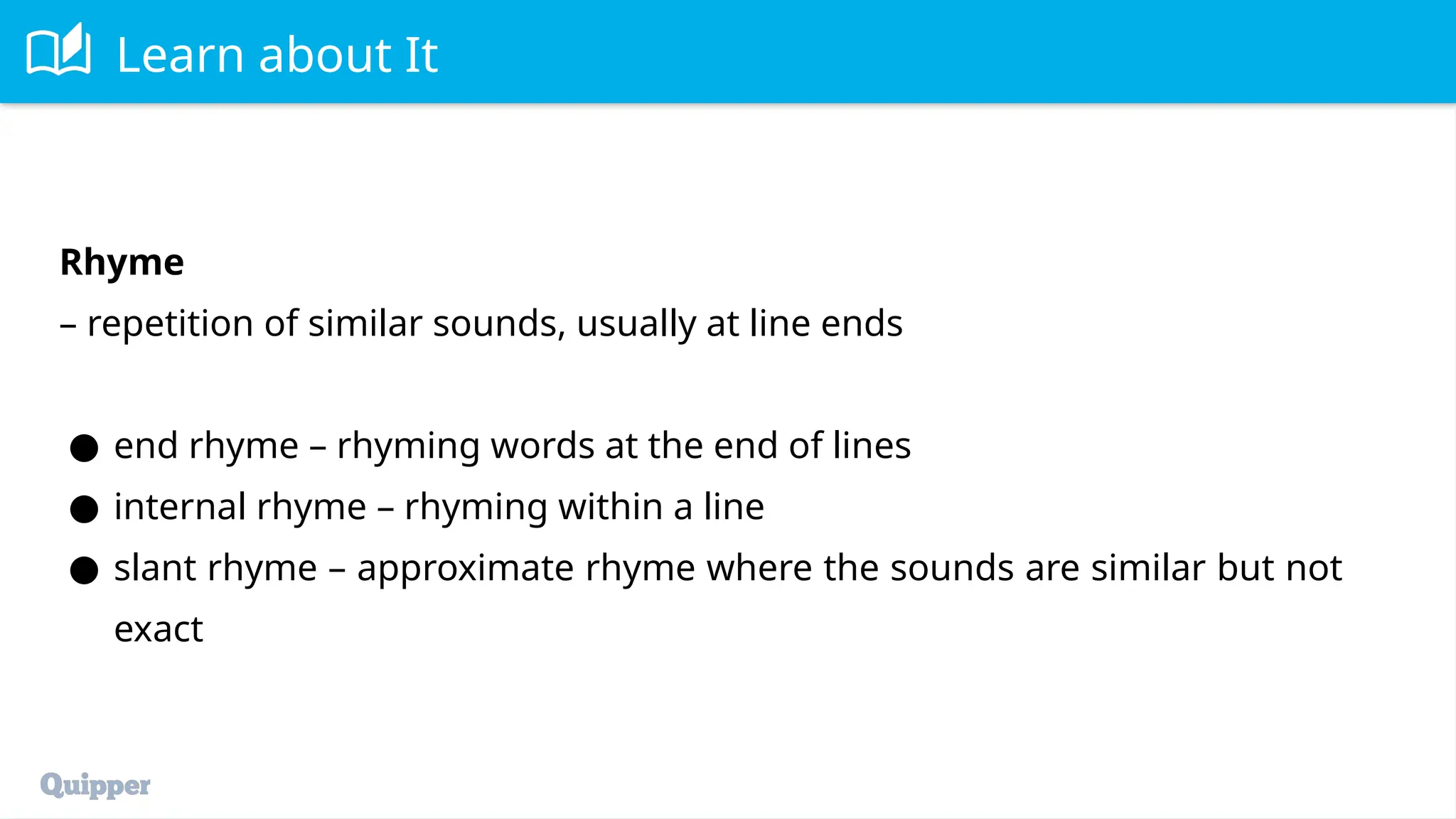 Learn about It
Rhyme
– repetition of similar sounds, usually at line ends
● end rhyme – rhyming words at the end of lines
● internal rhyme – rhyming within a line
● slant rhyme – approximate rhyme where the sounds are similar but not
exact
 