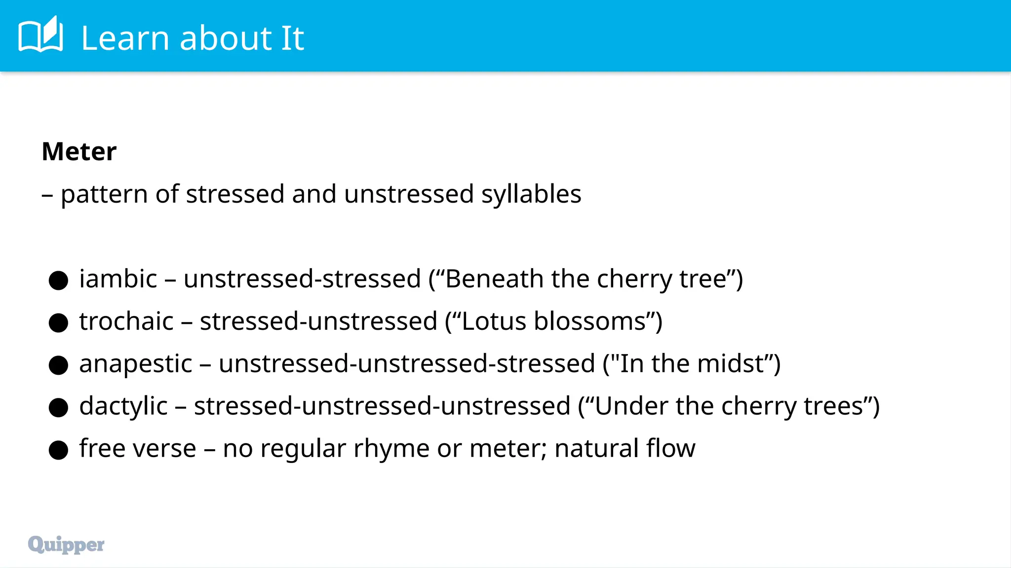 Learn about It
Meter
– pattern of stressed and unstressed syllables
● iambic – unstressed-stressed (“Beneath the cherry tree”)
● trochaic – stressed-unstressed (“Lotus blossoms”)
● anapestic – unstressed-unstressed-stressed ("In the midst”)
● dactylic – stressed-unstressed-unstressed (“Under the cherry trees”)
● free verse – no regular rhyme or meter; natural flow
 