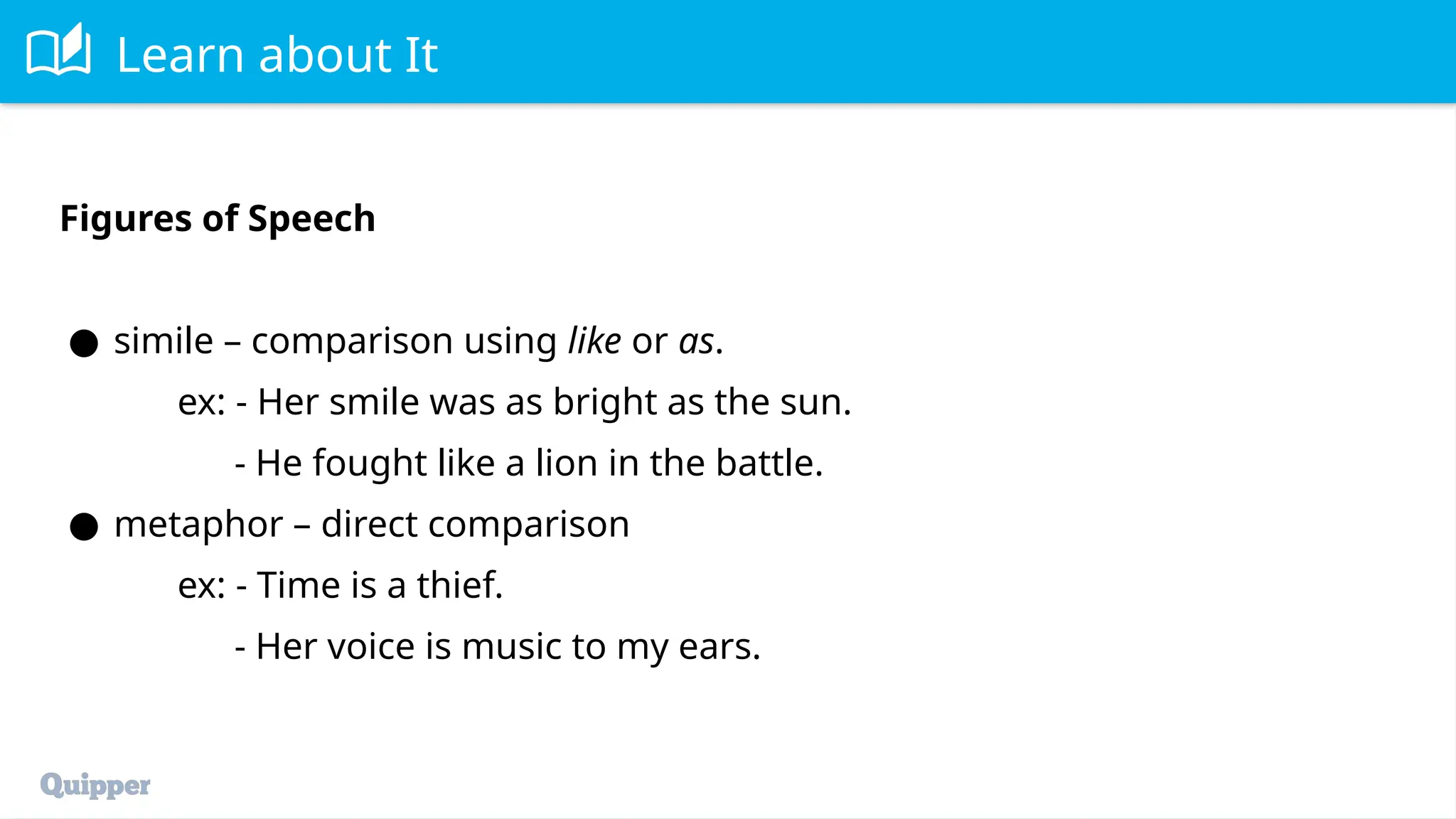 Learn about It
Figures of Speech
● simile – comparison using like or as.
ex: - Her smile was as bright as the sun.
- He fought like a lion in the battle.
● metaphor – direct comparison
ex: - Time is a thief.
- Her voice is music to my ears.
 